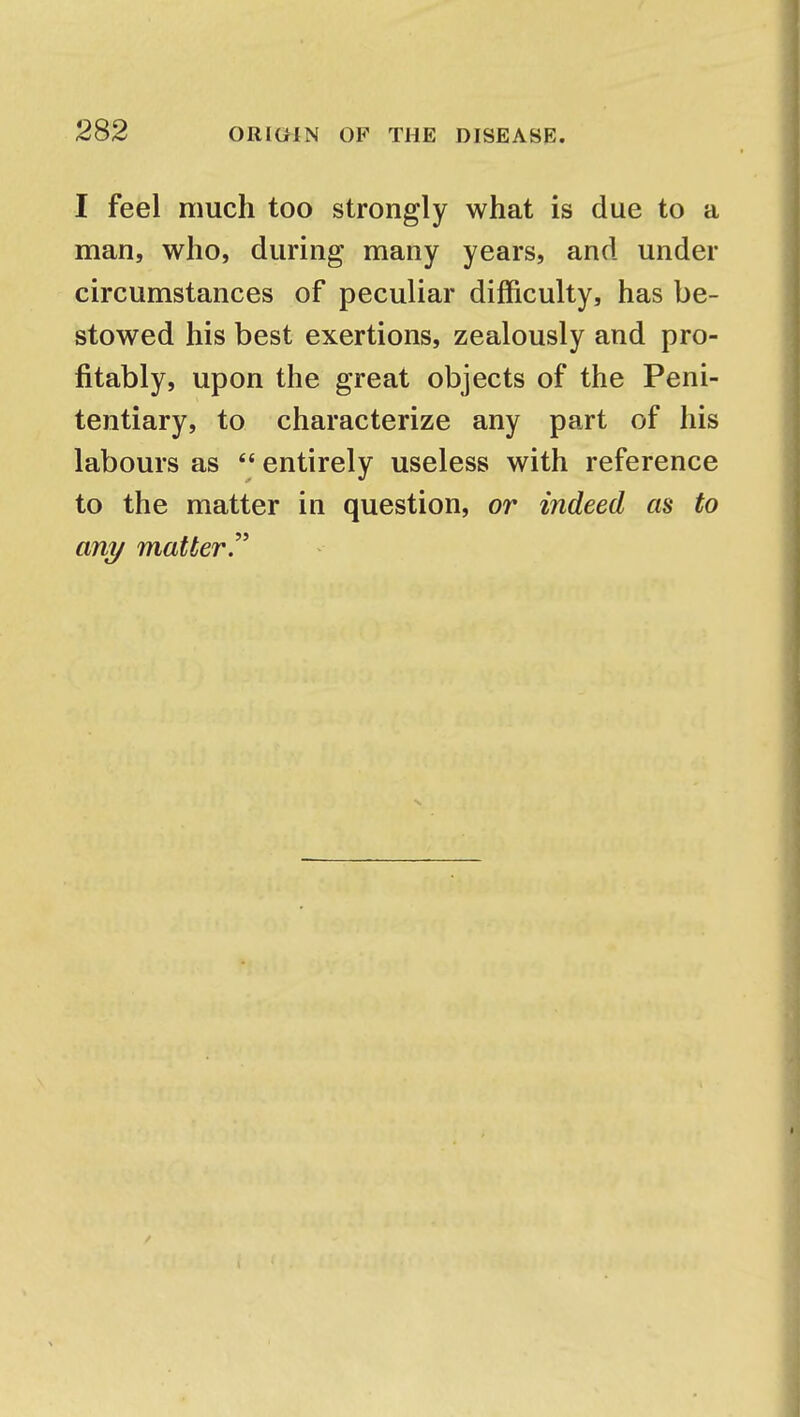 I feel much too strongly what is due to a man, who, during many years, and under circumstances of peculiar difficulty, has be- stowed his best exertions, zealously and pro- fitably, upon the great objects of the Peni- tentiary, to characterize any part of his labours as  entirely useless with reference to the matter in question, or indeed as to any matter