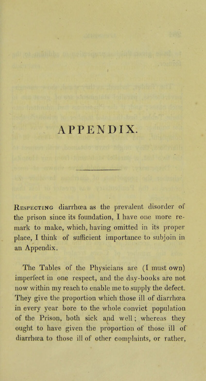 1 APPENDIX. Respecting diarrhoea as the prevalent disorder of the prison since its foundation, I have one more re- mark to make, which, having omitted in its proper place, I think of sufficient importance to subjoin in an Appendix. The Tables of the Physicians are (I must own) imperfect in one respect, and the day-books are not now within my reach to enable me to supply the defect. They give the proportion which those ill of diarrhcea in every year bore to the whole convict population of the Prison, both sick and well; whereas they ought to have given the proportion of those ill of diarrhoea to those ill of other complaints, or rather,