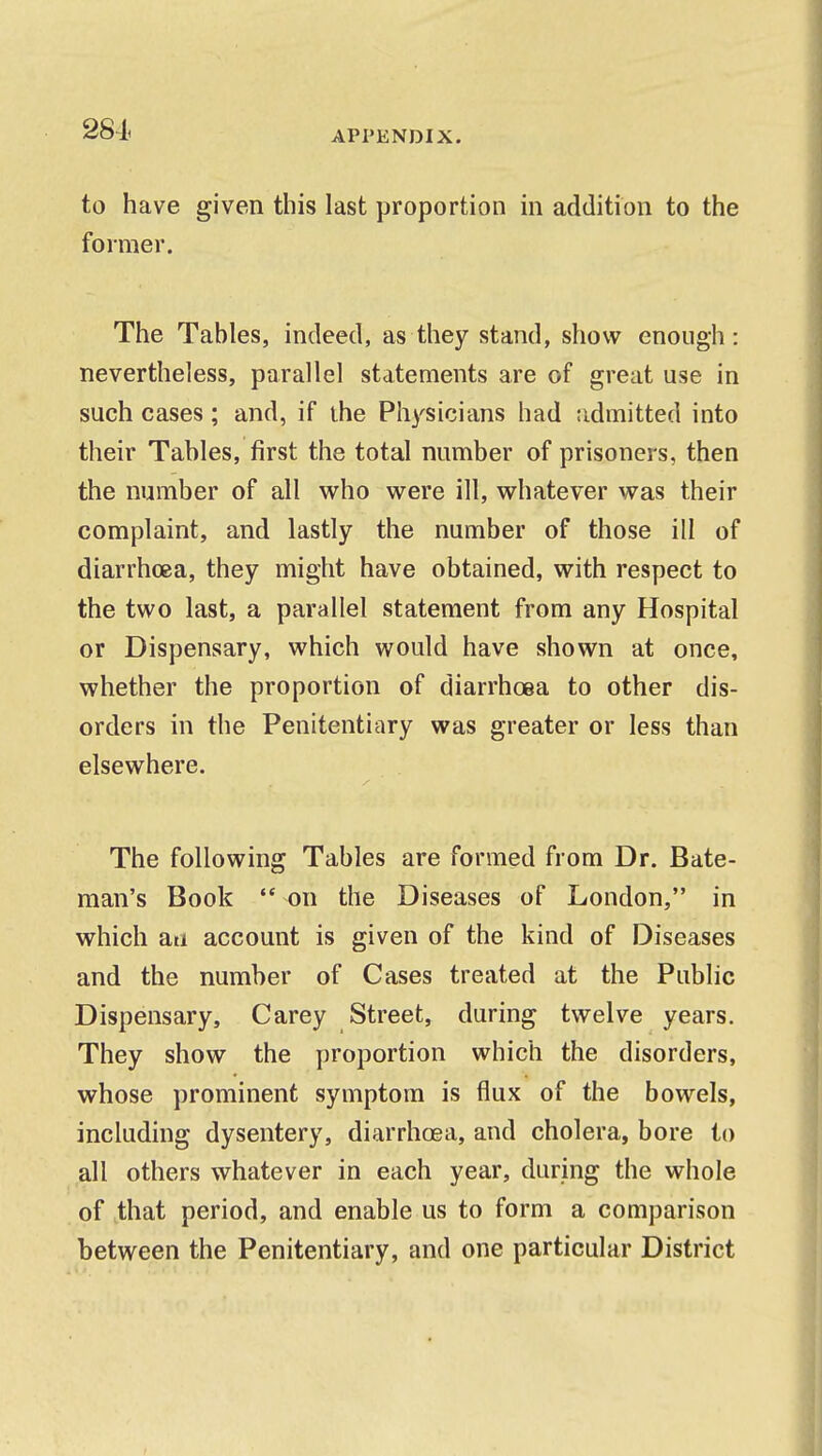 281 to have given this last proportion in addition to the former. The Tables, indeed, as they stand, show enough: nevertheless, parallel statements are of great use in such cases; and, if ihe Physicians had admitted into their Tables, first the total number of prisoners, then the number of all who were ill, whatever was their complaint, and lastly the number of those ill of diarrhoea, they might have obtained, with respect to the two last, a parallel statement from any Hospital or Dispensary, which would have shown at once, whether the proportion of diarrhoea to other dis- orders in the Penitentiary was greater or less than elsewhere. The following Tables are formed from Dr. Bate- man's Book  on the Diseases of London, in which an account is given of the kind of Diseases and the number of Cases treated at the Public Dispensary, Carey Street, during twelve years. They show the proportion which the disorders, whose prominent symptom is flux of the bowels, including dysentery, diarrhoea, and cholera, bore to all others whatever in each year, during the whole of that period, and enable us to form a comparison between the Penitentiary, and one particular District