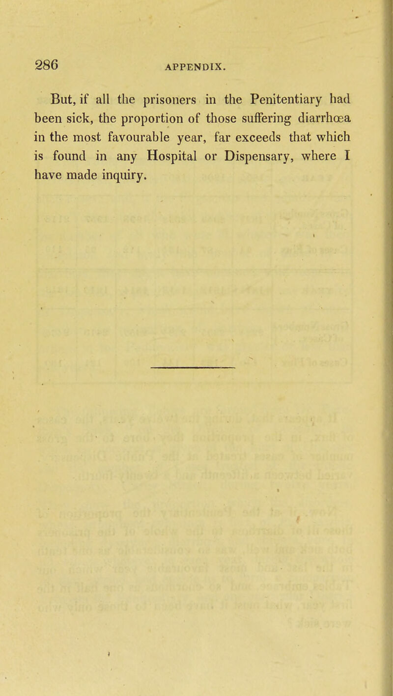 But, if all the prisoners in the Penitentiary had been sick, the proportion of those suffering diarrhoea in the most favourable year, far exceeds that which is found in any Hospital or Dispensary, where I have made inquiry.