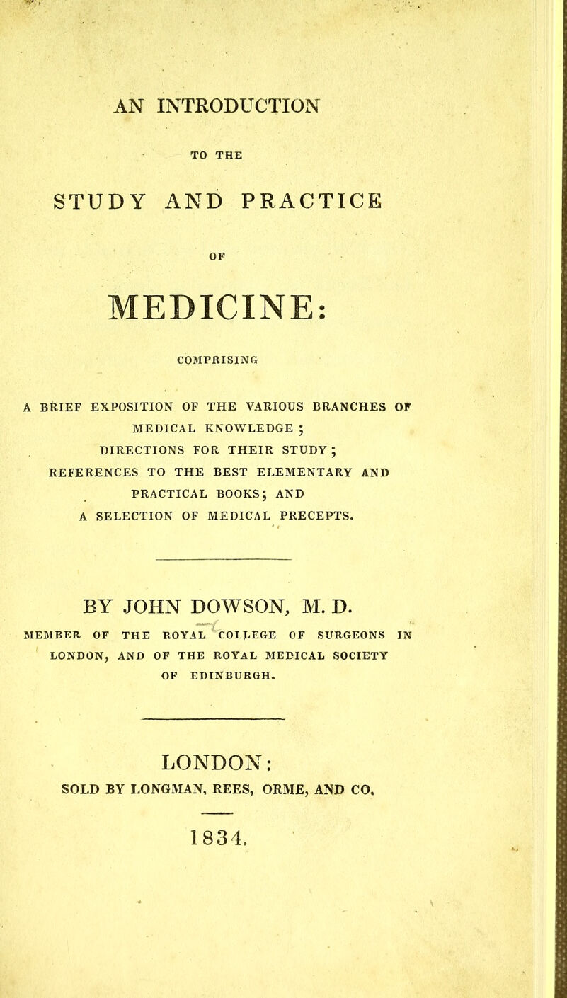 TO THE STUDY AND PRACTICE OF MEDICINE: COMPRISING A BRIEF EXPOSITION OF THE VARIOUS BRANCHES OF MEDICAL KNOWLEDGE ; DIRECTIONS FOR THEIR STUDY j REFERENCES TO THE BEST ELEMENTARY AND PRACTICAL BOOKS; AND A SELECTION OF MEDICAL PRECEPTS. BY JOHN DOWSON, M. D. MEMBER OF THE ROYAL COLLEGE OF SURGEONS IN LONDON, AND OF THE ROYAL MEDICAL SOCIETY OF EDINBURGH. LONDON: SOLD BY LONGMAN, REES, ORME, AND CO. 1834.