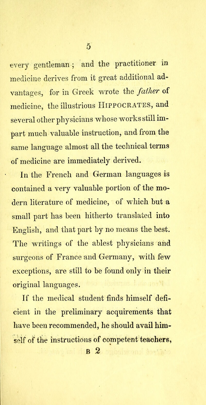 every gentleman ; and the practitioner in medicine derives from it great additional ad- vantages, for in Greek wrote the father of medicine, the illustrious Hippocrates, and several other physicians whose works still im- part much valuable instruction, and from the same language almost all the technical terms of medicine are immediately derived. In the French and German languages is contained a very valuable portion of the mo- dern literature of medicine, of which but a small part has been hitherto translated into English, and that part by no means the best. The writings of the ablest physicians and surgeons of France and Germany, with few exceptions, are still to be found only in their original languages. If the medical student finds himself defi- cient in the preliminary acquirements that have been recommended, he should avail him- self of the instructions of competent teachers, B 2