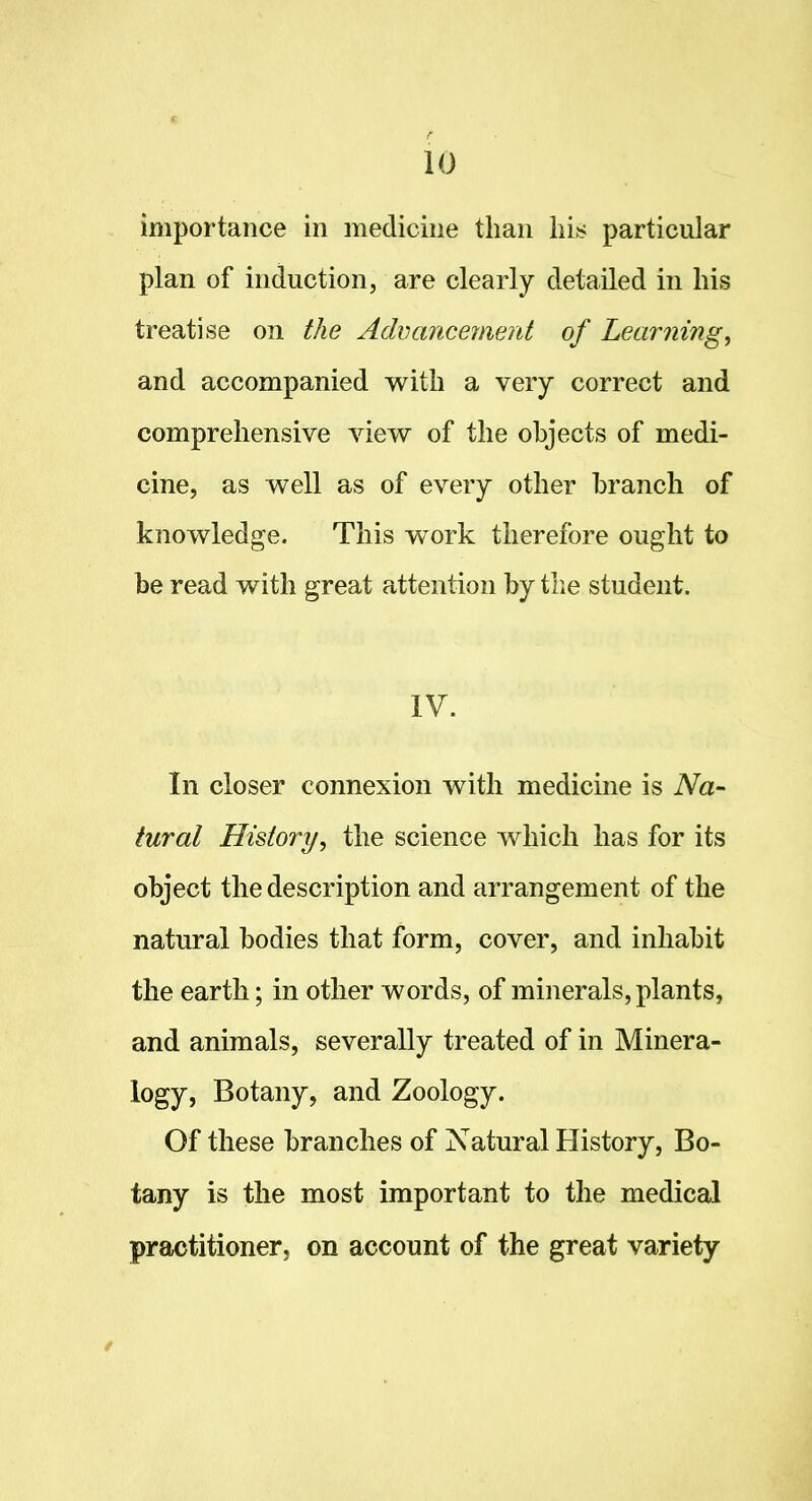 importance in medicine than his particular plan of induction, are clearly detailed in his treatise on the Advancement of Learning, and accompanied with a very correct and comprehensive view of the objects of medi- cine, as well as of every other branch of knowledge. This work therefore ought to be read with great attention by the student. IV. In closer connexion with medicine is Na- tural History, the science which has for its object the description and arrangement of the natural bodies that form, cover, and inhabit the earth; in other words, of minerals, plants, and animals, severally treated of in Minera- logy, Botany, and Zoology. Of these branches of Natural History, Bo- tany is the most important to the medical practitioner, on account of the great variety