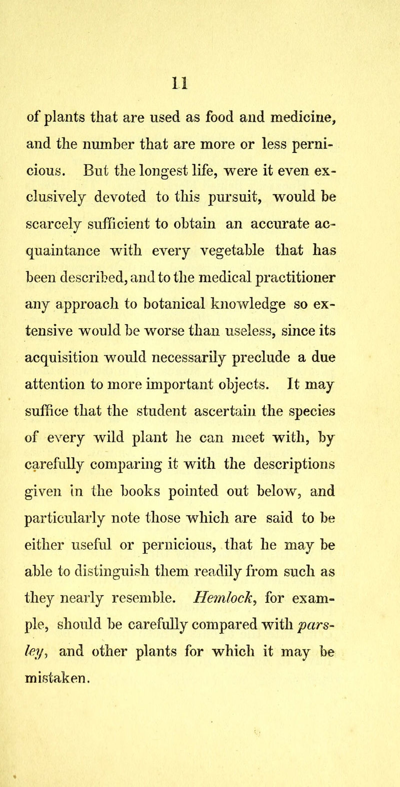 of plants that are used as food and medicine, and the number that are more or less perni- cious. But the longest life, were it even ex- clusively devoted to this pursuit, would be scarcely sufficient to obtain an accurate ac- quaintance with every vegetable that has been described, and to the medical practitioner any approach to botanical knowledge so ex- tensive would be worse than useless, since its acquisition would necessarily preclude a due attention to more important objects. It may suffice that the student ascertain the species of every wild plant he can meet with, by carefully comparing it with the descriptions given in the books pointed out below, and particularly note those which are said to be either useful or pernicious, that he may be able to distinguish them readily from such as they nearly resemble. Hemlock, for exam- ple, should be carefully compared with pars- ley, and other plants for which it may be mistaken.