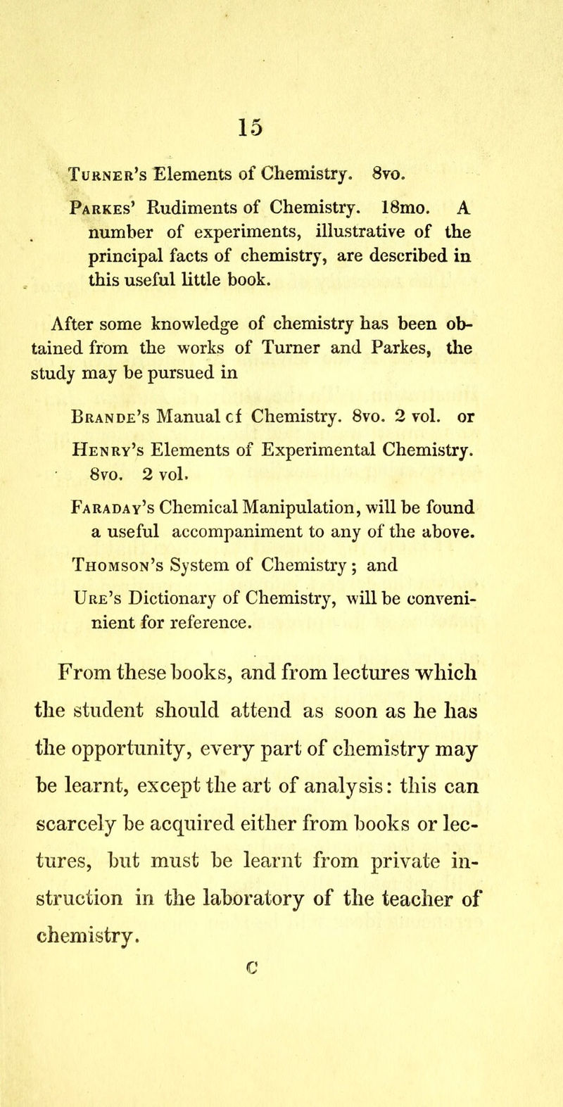 Turner's Elements of Chemistry. 8vo. Parkes' Rudiments of Chemistry. 18mo. A number of experiments, illustrative of the principal facts of chemistry, are described in this useful little book. After some knowledge of chemistry has been ob- tained from the works of Turner and Parkes, the study may be pursued in Brande's Manual cf Chemistry. 8vo. 2 vol. or Henry's Elements of Experimental Chemistry. 8vo. 2 vol. Faraday's Chemical Manipulation, will be found a useful accompaniment to any of the above. Thomson's System of Chemistry; and Ure's Dictionary of Chemistry, will be conveni- nient for reference. From these books, and from lectures which the student should attend as soon as he has the opportunity, every part of chemistry may be learnt, except the art of analysis: this can scarcely be acquired either from books or lec- tures, but must be learnt from private in- struction in the laboratory of the teacher of chemistry. C