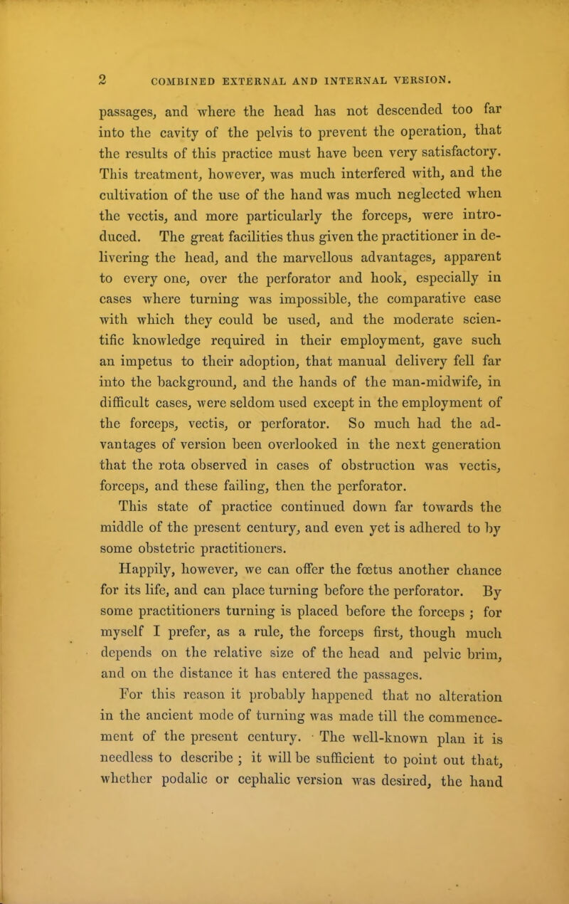 passages, and where the head has not descended too far into the cavity of the pelvis to prevent the operation, that the results of this practice must have been very satisfactory. This treatment, however, was much interfered with, and the cultivation of the use of the hand was much neglected when the vectis, and more particularly the forceps, were intro- duced. The great facilities thus given the practitioner in de- livering the head, and the marvellous advantages, apparent to every one, over the perforator and hook, especially in cases where turning was impossible, the comparative ease with which they could be used, and the moderate scien- tific knowledge required in their employment, gave such an impetus to their adoption, that manual delivery fell far into the background, and the hands of the man-midwife, in difficult cases, were seldom used except in the employment of the forceps, vectis, or perforator. So much had the ad- vantages of version been overlooked in the next generation that the rota observed in cases of obstruction was vectis, forceps, and these failing, then the perforator. This state of practice continued down far towards the middle of the present century, and even yet is adhered to by some obstetric practitioners. Happily, however, we can offer the foetus another chance for its life, and can place turning before the perforator. By some practitioners turning is placed before the forceps ; for myself I prefer, as a rule, the forceps first, though much depends on the relative size of the head and pelvic brim, and on the distance it has entered the passages. For this reason it probably happened that no alteration in the ancient mode of turning was made till the commence- ment of the present century. The well-known plan it is needless to describe ; it will be sufficient to point out that, whether podalic or cephalic version was desired, the hand