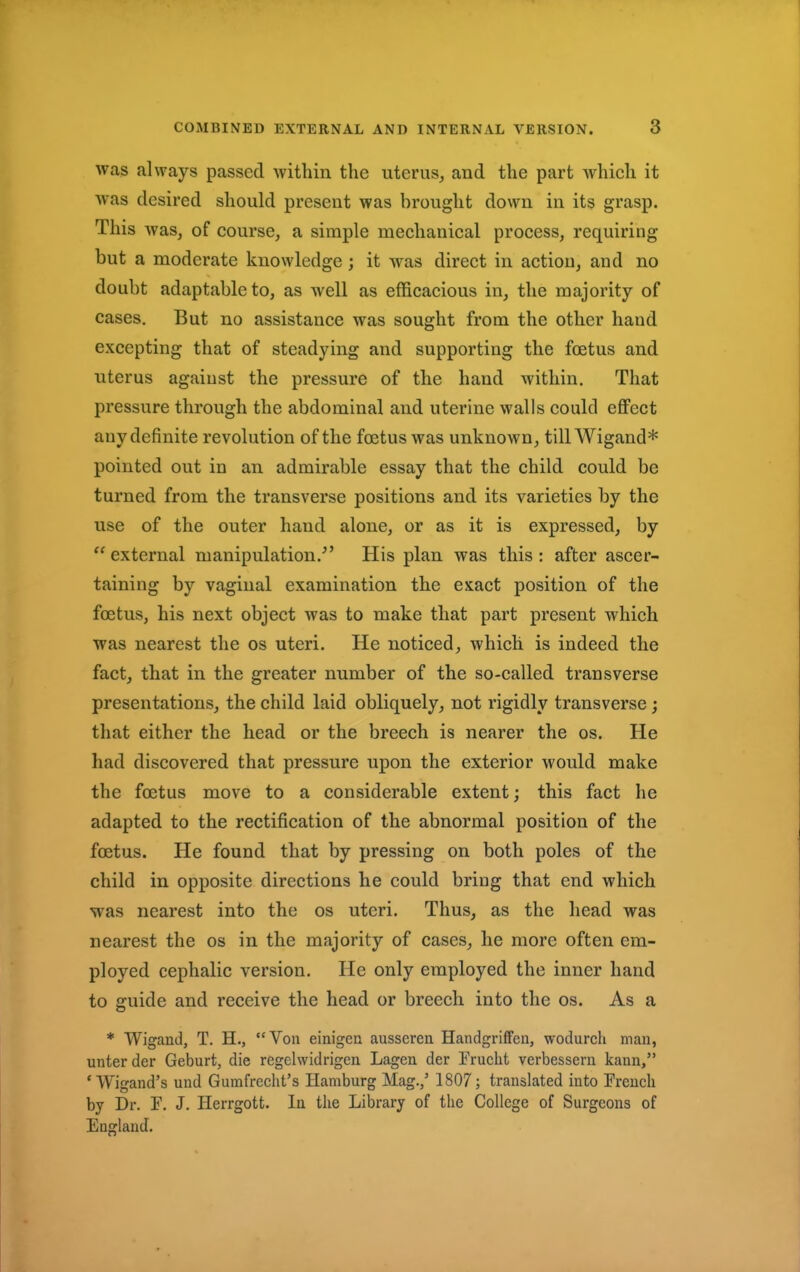 was always passed within the uterus, and the part which it was desired should present was brought down in its grasp. This was, of course, a simple mechanical process, requiring but a moderate knowledge; it was direct in action, and no doubt adaptable to, as well as efficacious in, the majority of cases. But no assistance was sought from the other hand excepting that of steadying and supporting the foetus and uterus against the pressure of the hand within. That pressure through the abdominal and uterine walls could effect any definite revolution of the foetus was unknown, tillWigand* pointed out in an admirable essay that the child could be turned from the transverse positions and its varieties by the use of the outer hand alone, or as it is expressed, by  external manipulation/' His plan was this : after ascer- taining by vaginal examination the exact position of the foetus, his next object was to make that part present which was nearest the os uteri. He noticed, which is indeed the fact, that in the greater number of the so-called transverse presentations, the child laid obliquely, not rigidly transverse ; that either the head or the breech is nearer the os. He had discovered that pressure upon the exterior would make the foetus move to a considerable extent; this fact he adapted to the rectification of the abnormal position of the foetus. He found that by pressing on both poles of the child in opposite directions he could bring that end which was nearest into the os uteri. Thus, as the head was nearest the os in the majority of cases, he more often em- ployed cephalic version. He only employed the inner hand to guide and receive the head or breech into the os. As a * Wigand, T. H., Von einigen ausseren Handgriffen, wodurch man, unterder Geburt, die regelwidrigen Lagen der Irucht verbessern kann, ' Wigand's und Gumfrecht's Hamburg Mag.,' 1807; translated into French by Dr. I\ J. Herrgott. In the Library of the College of Surgeons of England.