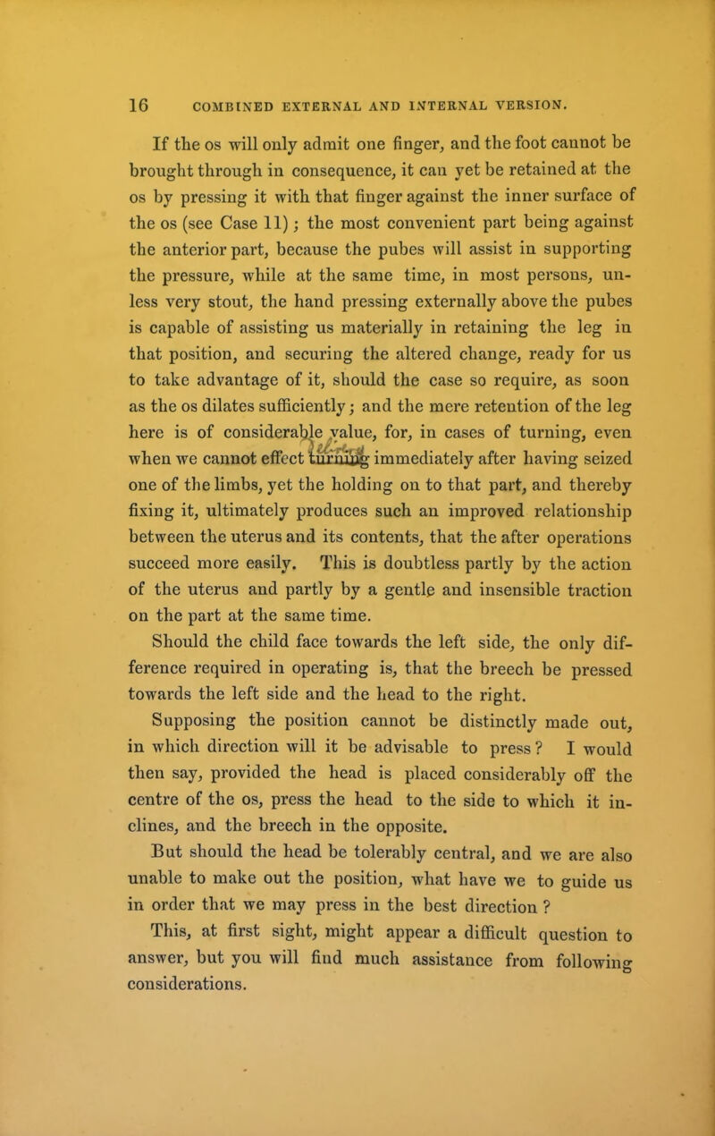 If the os will only admit one finger, and the foot cannot be brought through in consequence, it can yet be retained at the os by pressing it with that finger against the inner surface of the os (see Case 11); the most convenient part being against the anterior part, because the pubes will assist in supporting the pressure, while at the same time, in most persons, un- less very stout, the hand pressing externally above the pubes is capable of assisting us materially in retaining the leg in that position, and securing the altered change, ready for us to take advantage of it, should the case so require, as soon as the os dilates sufficiently; and the mere retention of the leg here is of considerable value, for, in cases of turning, even when we cannot effect lurnijig immediately after having seized one of the limbs, yet the holding on to that part, and thereby fixing it, ultimately produces such an improved relationship between the uterus and its contents, that the after operations succeed more easily. This is doubtless partly by the action of the uterus and partly by a gentle and insensible traction on the part at the same time. Should the child face towards the left side, the only dif- ference required in operating is, that the breech be pressed towards the left side and the head to the right. Supposing the position cannot be distinctly made out, in which direction will it be advisable to press ? I would then say, provided the head is placed considerably off the centre of the os, press the head to the side to which it in- clines, and the breech in the opposite. But should the head be tolerably central, and we are also unable to make out the position, what have we to guide us in order that we may press in the best direction ? This, at first sight, might appear a difficult question to answer, but you will find much assistance from following considerations.