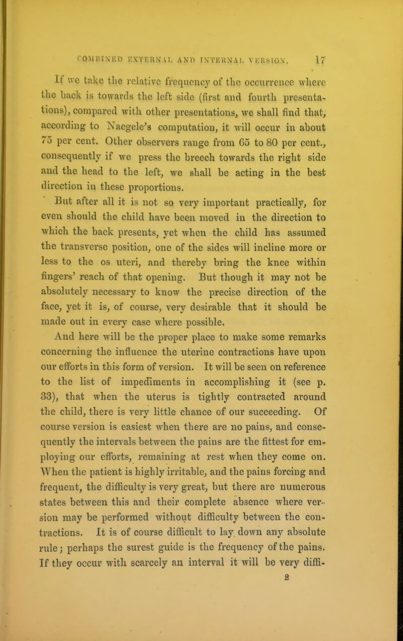 It* we take the relative frequency of the occurrence where the hack is towards the left side (first and fourth presenta- tions), compared with other presentations, we shall find that, according to Xaegele's computation, it will occur in about 75 per cent. Other observers range from 65 to 80 per cent., consequently if we press the breech towards the right side and the head to the left, we shall be acting in the best direction in these proportions. But after all it is not so very important practically, for even should the child have been moved in the direction to which the back presents, yet when the child has assumed the transverse position, one of the sides will incline more or less to the os uteri, and thereby bring the knee within fingers' reach of that opening. But though it may not be absolutely necessary to know the precise direction of the face, yet it is, of course, very desirable that it should be made out in every case where possible. And here will be the proper place to make some remarks concerning the influence the uterine contractions have upon our efforts in this form of version. It will be seen on reference to the list of impediments in accomplishing it (see p. 33), that when the uterus is tightly contracted around the child, there is very little chance of our succeeding. Of course version is easiest when there are no pains, and conse- quently the intervals between the pains are the fittest for em- ploying our efforts, remaining at rest when they come on. When the patient is highly irritable, and the pains forcing and frequent, the difficulty is very great, but there are numerous states between this and their complete absence where ver- sion may be performed without difficulty between the con- tractions. It is of course difficult to lay down any absolute rule j perhaps the surest guide is the frequency of the pains. If they occur with scarcely an interval it will be very diffi- 2