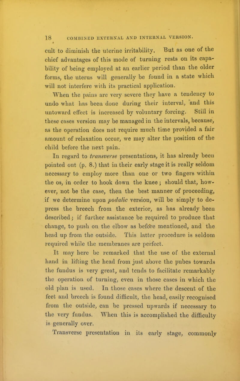 cult to diminish the uterine irritability. But as one of the chief advantages of this mode of turning rests on its capa- bility of being employed at an earlier period than the older forms, the uterus will generally be found in a state which will not interfere with its practical application. When the pains are very severe they have a tendency to undo what has been done during their interval, and this untoward effect is increased by voluntary forcing. Still in these cases version may be managed in the intervals, because, as the operation does not require much time provided a fair amount of relaxation occur, we may alter the position of the child before the next pain. In regard to transverse presentations, it has already been pointed out (p. 8.) that in their early stage it is really seldom necessary to employ more than one or two fingers within the os, in order to hook clown the knee; should that, how- ever, not be the case, then the best manner of proceeding, if we determine upon podalic version, will be simply to de- press the breech from the exterior, as has already been described; if further assistance be required to produce that change, to push on the elbow as before mentioned, and the head up from the outside. This latter procedure is seldom required while the membranes are perfect. It may here be remarked that the use of the external hand in lifting the head from just above the pubes towards the fundus is very great, and tends to facilitate remarkably the operation of turning, even in those cases in which the old plan is used. In those cases where the descent of the feet and breech is found difficult, the head, easily recognised from the outside, can be pressed upwards if necessary to the very fundus. When this is accomplished the difficulty is generally over. Transverse presentation in its early stage, commonly