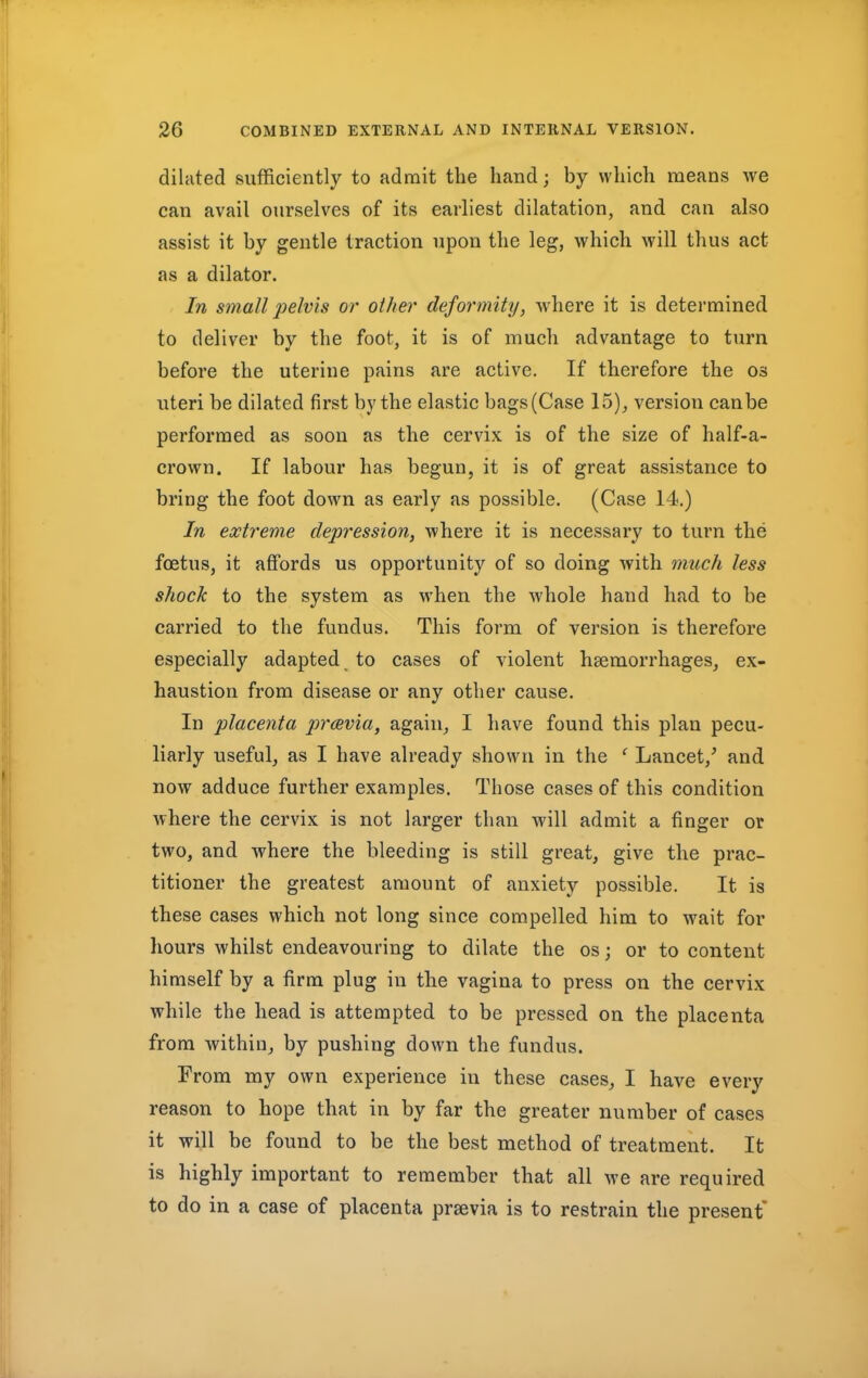 dilated sufficiently to admit the hand; by which means we can avail ourselves of its earliest dilatation, and can also assist it by gentle traction upon the leg, which will thus act as a dilator. In small pelvis or oilier deformity, where it is determined to deliver by the foot, it is of much advantage to turn before the uterine pains are active. If therefore the os uteri be dilated first by the elastic bags (Case 15), version can be performed as soon as the cervix is of the size of half-a- crown. If labour has begun, it is of great assistance to bring the foot down as early as possible. (Case 14.) In extreme depression, where it is necessary to turn the foetus, it affords us opportunity of so doing with much less shock to the system as when the whole hand had to be carried to the fundus. This form of version is therefore especially adapted to cases of violent haemorrhages, ex- haustion from disease or any other cause. In placenta pravia, again, I have found this plan pecu- liarly useful, as I have already shown in the ' Lancet/ and now adduce further examples. Those cases of this condition where the cervix is not larger than will admit a finger or two, and where the bleeding is still great, give the prac- titioner the greatest amount of anxiety possible. It is these cases which not long since compelled him to wait for hours whilst endeavouring to dilate the os j or to content himself by a firm plug in the vagina to press on the cervix while the head is attempted to be pressed on the placenta from within, by pushing down the fundus. From my own experience in these cases, I have every reason to hope that in by far the greater number of cases it will be found to be the best method of treatment. It is highly important to remember that all we are required to do in a case of placenta prsevia is to restrain the present*