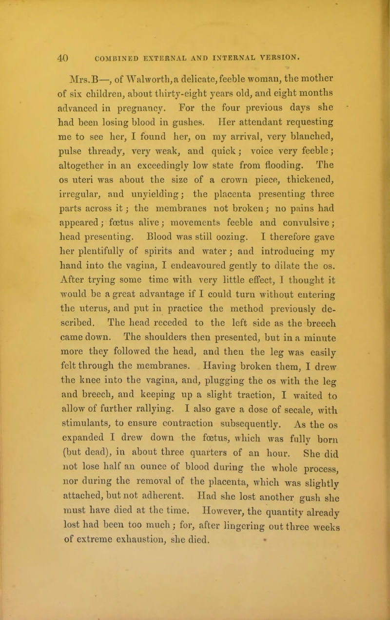 Mrs.B—, of Walworth,a delicate,feeble woman, the mother of six children, about thirty-eight years old, and eight months advanced in pregnancy. For the four previous days she had been losing blood in gushes. Her attendant requesting me to see her, I found her, on my arrival, very blanched, pulse thready, very weak, and quick; voice very feeble; altogether in an exceedingly low state from flooding. The os uteri was about the size of a crown piece, thickened, irregular, and unyielding; the placenta presenting three parts across it; the membranes not broken; no pains had appeared; foetus alive; movements feeble and convulsive; head presenting. Blood was still oozing. I therefore gave her plentifully of spirits and water; and introducing my hand into the vagina, I endeavoured gently to dilate the os. After trying some time with very little effect, I thought it would be a great advantage if I could turn without entering the uterus, and put in practice the method previously de- scribed. The head receded to the left side as the breech came down. The shoulders then presented, but in a minute more they followed the head, and then the leg was easily felt through the membranes. Having broken them, I drew the knee into the vagina, and, plugging the os with the leg and breech, and keeping up a slight traction, I waited to allow of further rallying. I also gave a dose of secale, with stimulants, to ensure contraction subsequently. As the os expanded I drew down the foetus, which was fully born (but dead), in about three quarters of an hour. She did not lose half an ounce of blood during the whole process, nor during the removal of the placenta, which was slightly attached, but not adherent. Had she lost another gush she must have died at the time. However, the quantity already lost had been too much; for, after lingering out three weeks of extreme exhaustion, she died.