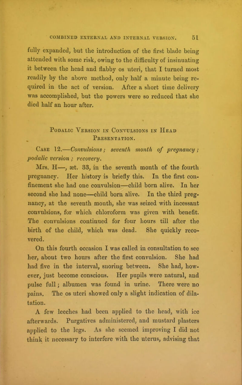 fully expanded, but the iutroduction of the first blade being attended with some risk, owing to the difficulty of insinuating it between the head and flabby os uteri, that I turned most readily by the above method, only half a minute being re- quired in the act of version. After a short time delivery was accomplished, but the powers were so reduced that she died half an hour after. Podalic Version in Convulsions in Head Presentation. Case 12.—Convulsions; seventh month of pregnancy; podalic version ; recovery. Mrs. H—, set. 33, in the seventh month of the fourth pregnancy. Her history is briefly this. In the first con- finement she had one convulsion—child born alive. In her second she had none—child born alive. In the third preg- nancy, at the seventh month, she was seized with incessant convulsions, for which chloroform was given with benefit. The convulsions continued for four hours till after the birth of the child, -which was dead. She quickly reco- vered. On this fourth occasion I was called in consultation to see her, about two hours after the first convulsion. She had had five in the interval, snoriug between. She had, how- ever, just become conscious. Her pupils were natural, and pulse full; albumen was found in urine. There were no pains. The os uteri showed only a slight indication of dila- tation. A few leeches had been applied to the head, with ice afterwards. Purgatives administered, and mustard plasters applied to the legs. As she seemed improving I did not think it necessary to interfere with the uterus, advising that