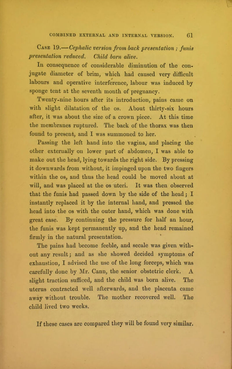 Case 19.—Cephalic version from back presentation ; funis presentation reduced. Child born alive. In consequence of considerable diminution of the con- jugate diameter of brim, which had caused very difficult labours and operative interference, labour was induced by sponge tent at the seventh month of pregnancy. Twenty-nine hours after its introduction, pains came on with slight dilatation of the os. About thirty-six hours after, it was about the size of a crown piece. At this time the membranes ruptured. The back of the thorax was then found to present, and I was summoned to her. Passing the left hand into the vagina, and placing the other externally on lower part of abdomen, I was able to make out the head, lying towards the right side. By pressing it downwards from without, it impinged upon the two fingers within the os, and thus the head could be moved about at will, and was placed at the os uteri. It was then observed that the funis had passed down by the side of the head; I instantly replaced it by the internal hand, and pressed the head into the os with the outer hand, which was done with great ease. By continuing the pressure for half an hour, the funis was kept permanently up, and the head remained firmly in the natural presentation. The pains had become feeble, and secale was given with- out any result; and as she showed decided symptoms of exhaustion, I advised the use of the long forceps, which was carefully done by Mr. Cann, the senior obstetric clerk. A slight traction sufficed, and the child was born alive. The uterus contracted well afterwards, and the placenta came away without trouble. The mother recovered well. The child lived two weeks. If these cases are compared they will be found very similar.