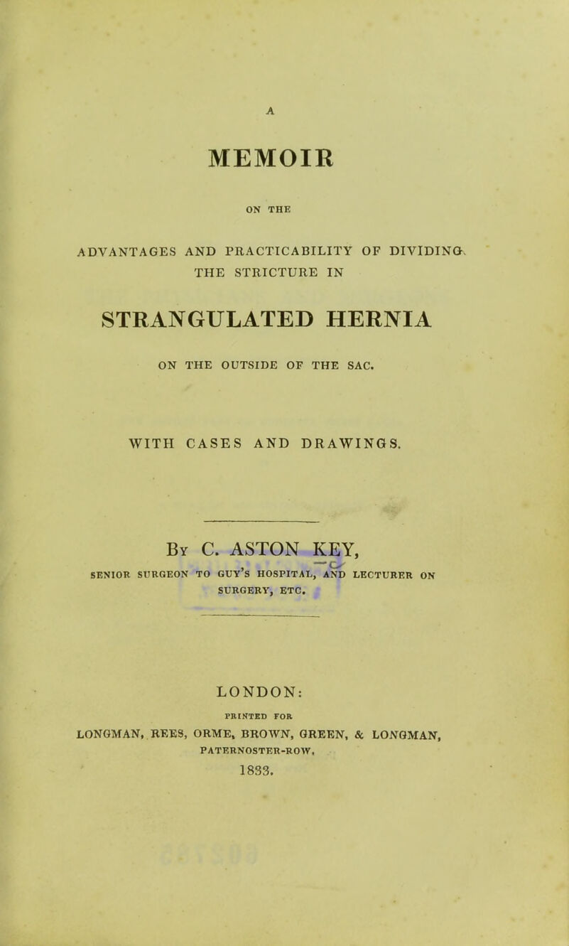 A MEMOIR ON THE ADVANTAGES AND PRACTICABILITY OF DIVIDING-. THE STRICTURE IN STRANGULATED HERNIA ON THE OUTSIDE OF THE SAC. WITH CASES AND DRAWINGS. By C. ASTON KEY, , — o SENIOR SURGEON TO GUY S HOSPITAL, AND LECTURER ON SURGERY, ETC. M LONDON: PRINTED FOR LONGMAN, REES, ORME, BROWN, GREEN, 8c LONGMAN, PATERNOSTER-ROW, 1833.