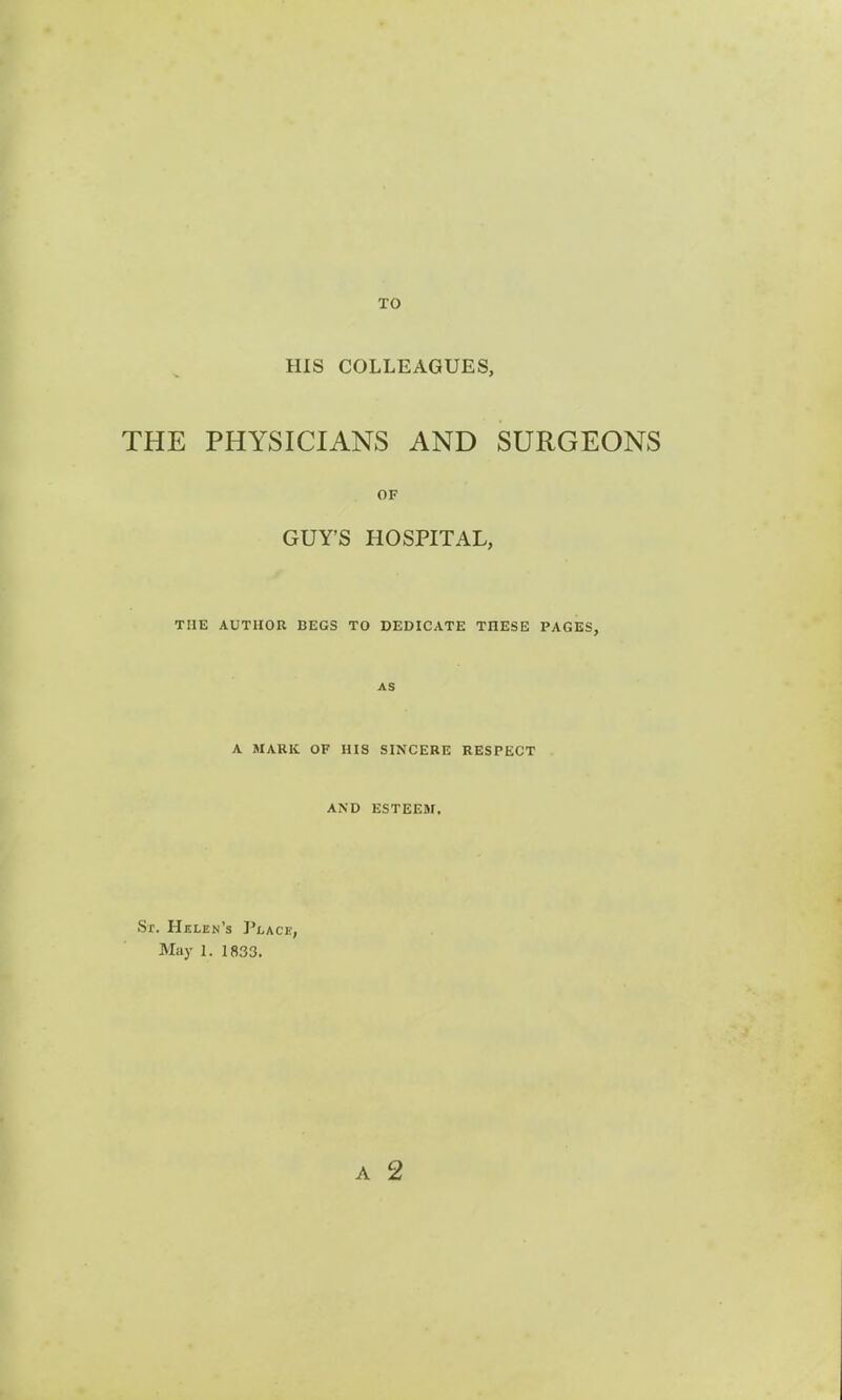 TO HIS COLLEAGUES, THE PHYSICIANS AND SURGEONS OF GUY'S HOSPITAL, THE AUTHOR BEGS TO DEDICATE TnESE PAGES, AS A MARK OF HIS SINCERE RESPECT AND ESTEEM. Sr. Helen's Place, May 1. 1833.