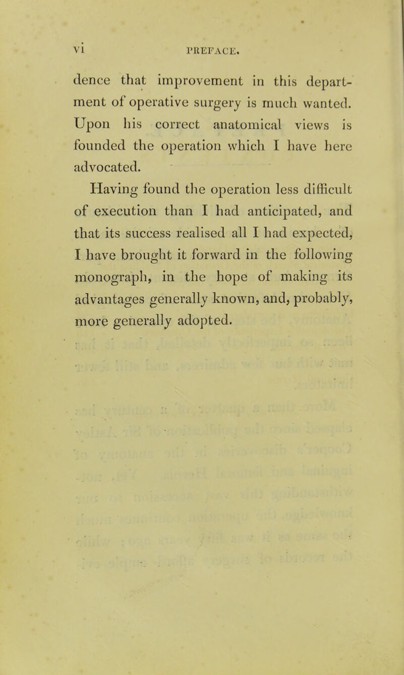 vi dence that improvement in this depart- ment of operative surgery is much wanted. Upon his correct anatomical views is founded the operation which I have here advocated. Having found the operation less difficult of execution than I had anticipated, and that its success realised all I had expected, I have brought it forward in the following monograph, in the hope of making its advantages generally known, and, probably, more generally adopted.