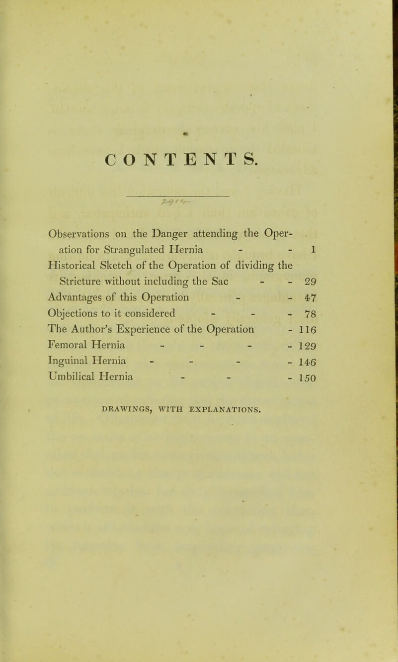 CONTENTS. Observations on the Danger attending the Oper ation for Strangulated Hernia - 1 Historical Sketch of the Operation of dividing the Stricture without including the Sac - -29 Advantages of this Operation - -47 Objections to it considered - - - 78 The Author's Experience of the Operation - 116 Femoral Hernia - - - - 129 Inguinal Hernia - - - -146 Umbilical Hernia - - - 150 DRAWINGS, WITH EXPLANATIONS.