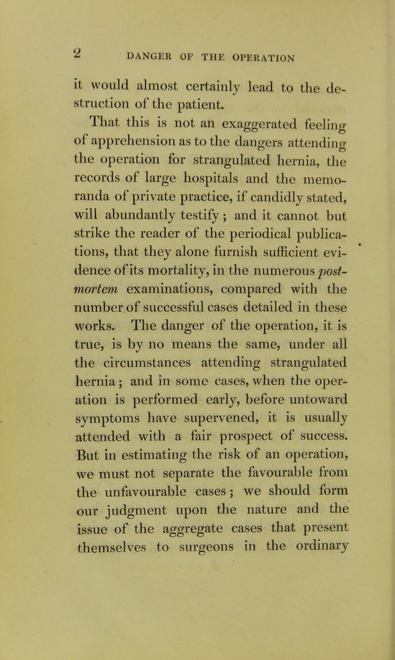 DANGER OF THE OPERATION it would almost certainly lead to the de- struction of the patient. That this is not an exaggerated feeling of apprehension as to the dangers attending the operation for strangulated hernia, the records of large hospitals and the memo- randa of private practice, if candidly stated, will abundantly testify; and it cannot but strike the reader of the periodical publica- tions, that they alone furnish sufficient evi- dence of its mortality, in the numerous post- mortem examinations, compared with the number of successful cases detailed in these works. The danger of the operation, it is true, is by no means the same, under all the circumstances attending strangulated hernia; and in some cases, when the oper- ation is performed early, before untoward symptoms have supervened, it is usually attended with a fair prospect of success. But in estimating the risk of an operation, we must not separate the favourable from the unfavourable cases; we should form our judgment upon the nature and the issue of the aggregate cases that present themselves to surgeons in the ordinary