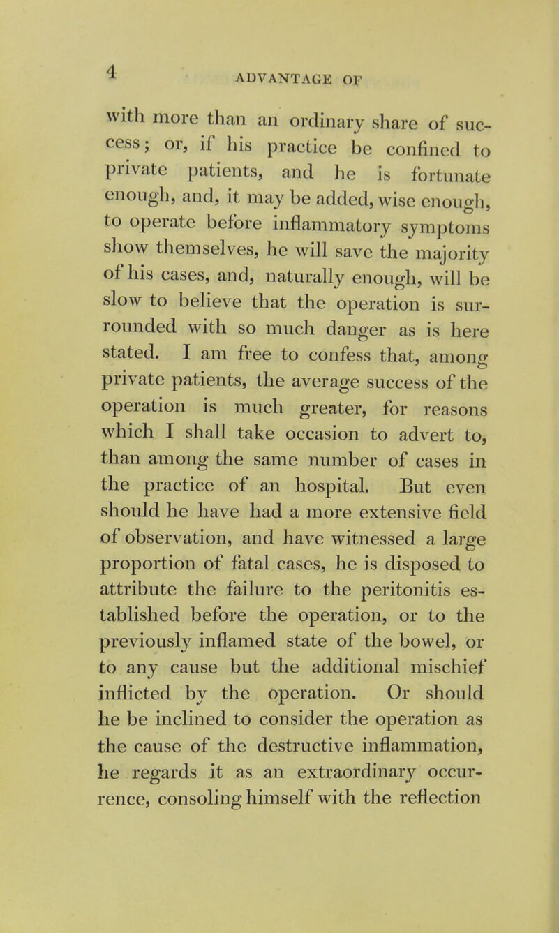 with more than an ordinary share of suc- cess; or, if his practice be confined to private patients, and he is fortunate enough, and, it may be added, wise enough, to operate before inflammatory symptoms show themselves, he will save the majority of his cases, and, naturally enough, will be slow to believe that the operation is sur- rounded with so much danger as is here stated. I am free to confess that, among private patients, the average success of the operation is much greater, for reasons which I shall take occasion to advert to, than among the same number of cases in the practice of an hospital. But even should he have had a more extensive field of observation, and have witnessed a large proportion of fatal cases, he is disposed to attribute the failure to the peritonitis es- tablished before the operation, or to the previously inflamed state of the bowel, or to any cause but the additional mischief inflicted by the operation. Or should he be inclined to consider the operation as the cause of the destructive inflammation, he regards it as an extraordinary occur- rence, consoling himself with the reflection