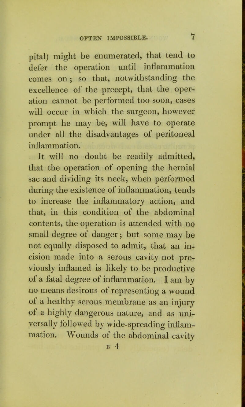 pital) might be enumerated, that tend to defer the operation until inflammation comes on; so that, notwithstanding the excellence of the precept, that the oper- ation cannot be performed too soon, cases will occur in which the surgeon, however prompt he may be, will have to operate under all the disadvantages of peritoneal inflammation. It will no doubt be readily admitted, that the operation of opening the hernial sac and dividing its neck, when performed during the existence of inflammation, tends to increase the inflammatory action, and that, in this condition of the abdominal contents, the operation is attended with no small degree of danger; but some may be not equally disposed to admit, that an in- cision made into a serous cavity not pre- viously inflamed is likely to be productive of a fatal degree of inflammation. I am by no means desirous of representing a wound of a healthy serous membrane as an injury of a highly dangerous nature, and as uni- versally followed by wide-spreading inflam- mation. Wounds of the abdominal cavity b 4