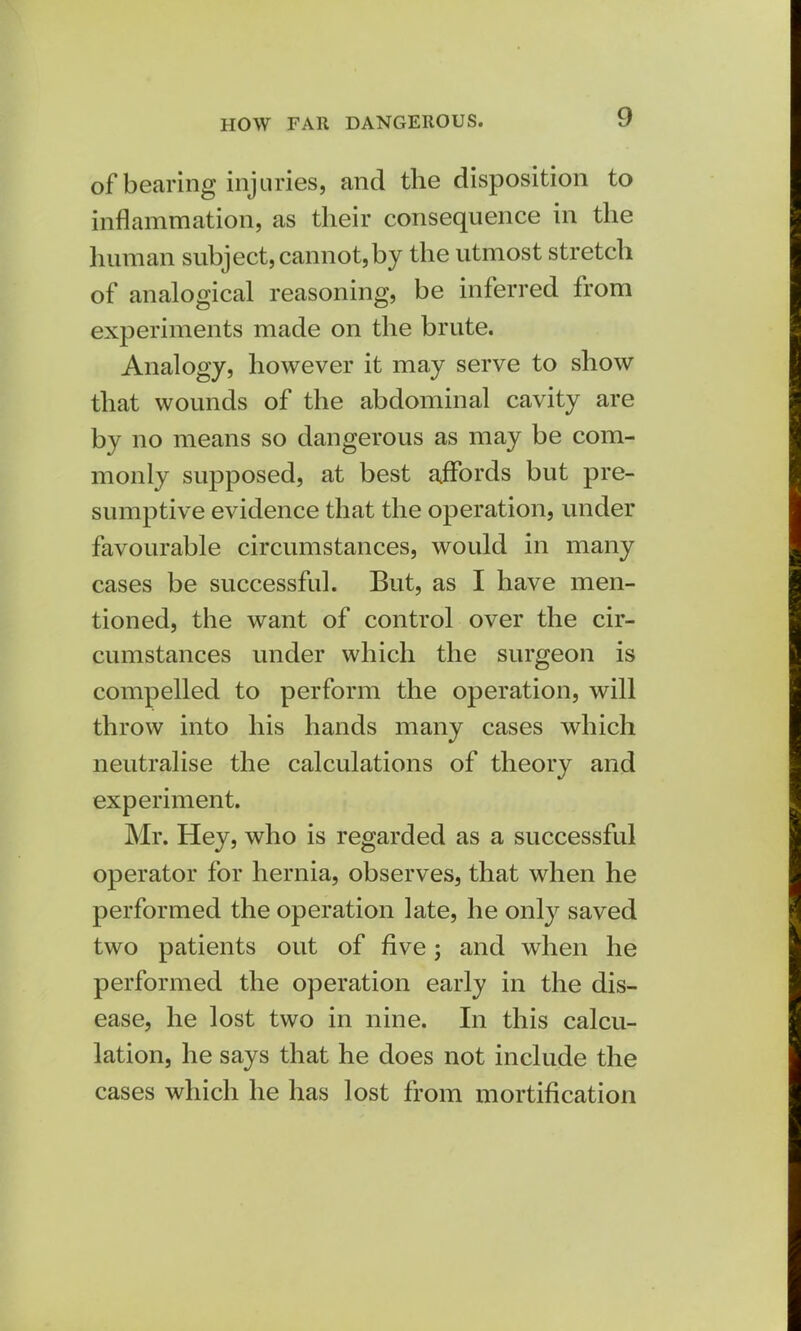 HOW FAR DANGEROUS. of bearing injuries, and the disposition to inflammation, as their consequence in the human subject, cannot,by the utmost stretch of analogical reasoning, be inferred from experiments made on the brute. Analogy, however it may serve to show that wounds of the abdominal cavity are by no means so dangerous as may be com- monly supposed, at best affords but pre- sumptive evidence that the operation, under favourable circumstances, would in many cases be successful. But, as I have men- tioned, the want of control over the cir- cumstances under which the surgeon is compelled to perform the operation, will throw into his hands many cases which neutralise the calculations of theory and experiment. Mr. Hey, who is regarded as a successful operator for hernia, observes, that when he performed the operation late, he only saved two patients out of five; and when he performed the operation early in the dis- ease, he lost two in nine. In this calcu- lation, he says that he does not include the cases which he has lost from mortification