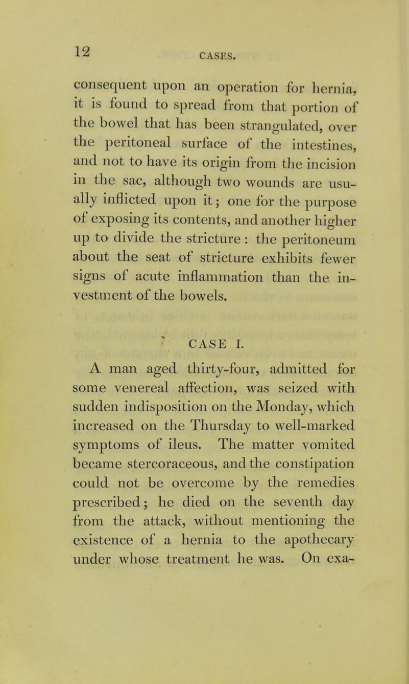 CASES. consequent upon an operation for hernia, it is found to spread from that portion of the bowel that has been strangulated, over the peritoneal surface of the intestines, and not to have its origin from the incision in the sac, although two wounds are usu- ally inflicted upon it; one for the purpose of exposing its contents, and another higher up to divide the stricture : the peritoneum about the seat of stricture exhibits fewer signs of acute inflammation than the in- vestment of the bowels. CASE I. A man aged thirty-four, admitted for some venereal affection, was seized with sudden indisposition on the Monday, which increased on the Thursday to well-marked symptoms of ileus. The matter vomited became stercoraceous, and the constipation could not be overcome by the remedies prescribed; he died on the seventh day from the attack, without mentioning the existence of a hernia to the apothecary under whose treatment he was. On exa-