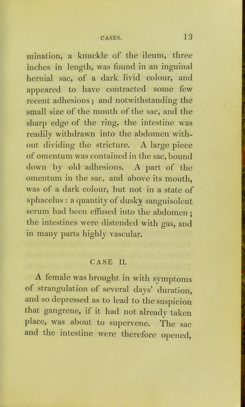 initiation, a knuckle of the ileum, three inches in length, was found in an inguinal hernial sac, of a dark livid colour, and appeared to have contracted some few recent adhesions ; and notwithstanding the small size of the mouth of the sac, and the sharp edge of the ring, the intestine was readily withdrawn into the abdomen with- out dividing the stricture. A large piece of omentum was contained in the sac, bound down by old adhesions. A part of the omentum in the sac, and above its mouth, was of a dark colour, but not in a state of sphacelus : a quantity of dusky sanguisolent serum had been effused into the abdomen; the intestines were distended with gas, and in many parts highly vascular. CASE II. A female was brought in with symptoms of strangulation of several days' duration, and so depressed as to lead to the suspicion that gangrene, if it had not already taken place, was about to supervene. The sac and the intestine were therefore opened,