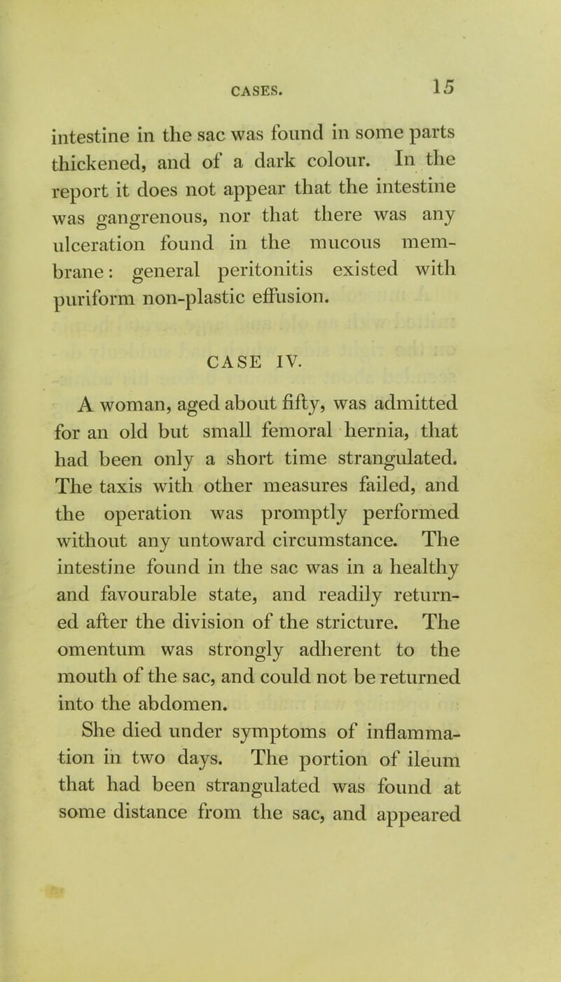 intestine in the sac was found in some parts thickened, and of a dark colour. In the report it does not appear that the intestine was gangrenous, nor that there was any ulceration found in the mucous mem- brane : general peritonitis existed with puriform non-plastic effusion. CASE IV. A woman, aged about fifty, was admitted for an old but small femoral hernia, that had been only a short time strangulated. The taxis with other measures failed, and the operation was promptly performed without any untoward circumstance. The intestine found in the sac was in a healthy and favourable state, and readily return- ed after the division of the stricture. The omentum was strongly adherent to the mouth of the sac, and could not be returned into the abdomen. She died under symptoms of inflamma- tion in two days. The portion of ileum that had been strangulated was found at some distance from the sac, and appeared