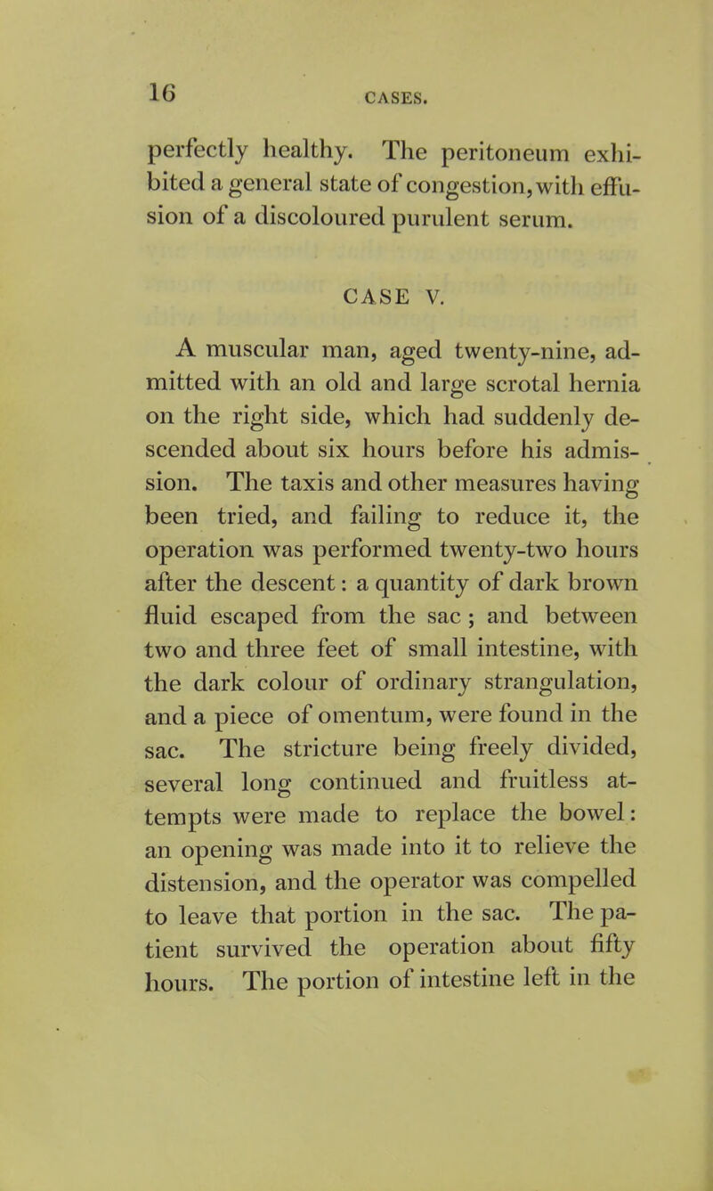 perfectly healthy. The peritoneum exhi- bited a general state of congestion, with effu- sion of a discoloured purulent serum. CASE V. A muscular man, aged twenty-nine, ad- mitted with an old and large scrotal hernia on the right side, which had suddenly de- scended about six hours before his admis- sion. The taxis and other measures having been tried, and failing to reduce it, the operation was performed twenty-two hours after the descent: a quantity of dark brown fluid escaped from the sac ; and between two and three feet of small intestine, with the dark colour of ordinary strangulation, and a piece of omentum, were found in the sac. The stricture being freely divided, several long continued and fruitless at- tempts were made to replace the bowel: an opening was made into it to relieve the distension, and the operator was compelled to leave that portion in the sac. The pa- tient survived the operation about fifty hours. The portion of intestine left in the