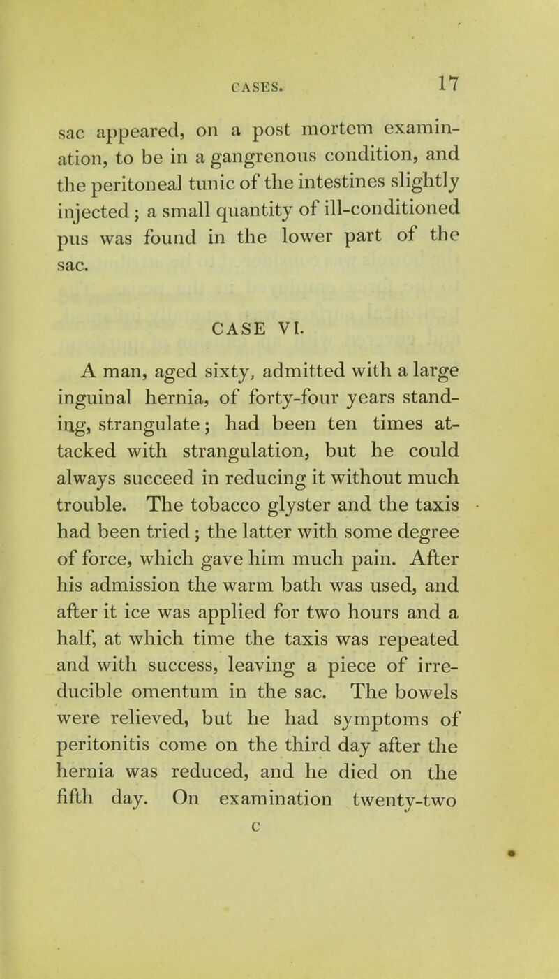 sac appeared, on a post mortem examin- ation, to be in a gangrenous condition, and the peritoneal tunic of the intestines slightly injected; a small quantity of ill-conditioned pus was found in the lower part of the sac. CASE VI. A man, aged sixty, admitted with a large inguinal hernia, of forty-four years stand- ing, strangulate; had been ten times at- tacked with strangulation, but he could always succeed in reducing it without much trouble. The tobacco glyster and the taxis had been tried ; the latter with some degree of force, which gave him much pain. After his admission the warm bath was used, and after it ice was applied for two hours and a half, at which time the taxis was repeated and with success, leaving a piece of irre- ducible omentum in the sac. The bowels were relieved, but he had symptoms of peritonitis come on the third day after the hernia was reduced, and he died on the fifth day. On examination twenty-two c