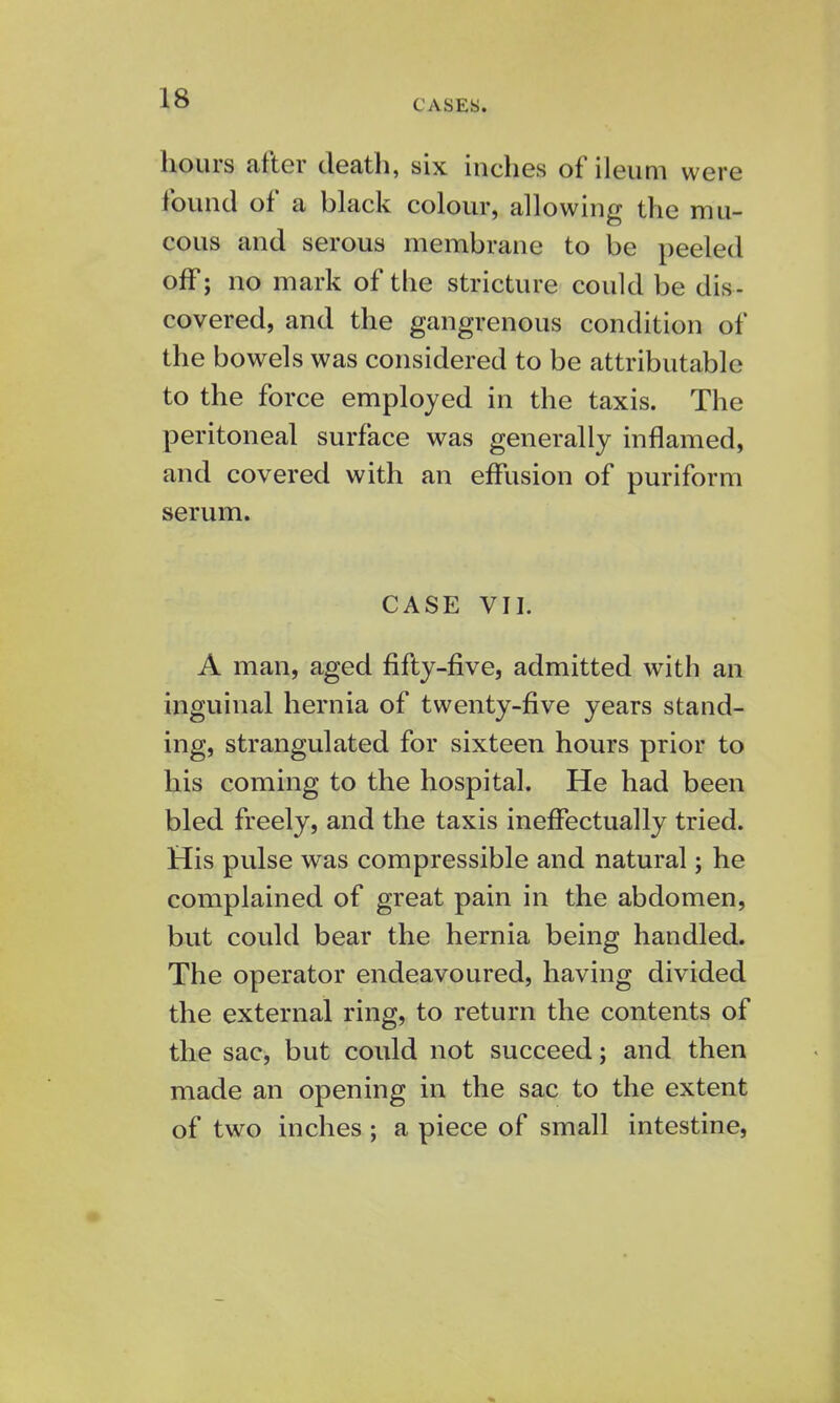 CASES. hours after death, six inches of ileum were found of a black colour, allowing the mu- cous and serous membrane to be peeled off; no mark of the stricture could be dis- covered, and the gangrenous condition of the bowels was considered to be attributable to the force employed in the taxis. The peritoneal surface was generally inflamed, and covered with an effusion of puriform serum. CASE VII. A man, aged fifty-five, admitted with an inguinal hernia of twenty-five years stand- ing, strangulated for sixteen hours prior to his coming to the hospital. He had been bled freely, and the taxis ineffectually tried. His pulse was compressible and natural; he complained of great pain in the abdomen, but could bear the hernia being handled. The operator endeavoured, having divided the external ring, to return the contents of the sac, but could not succeed; and then made an opening in the sac to the extent of two inches ; a piece of small intestine,