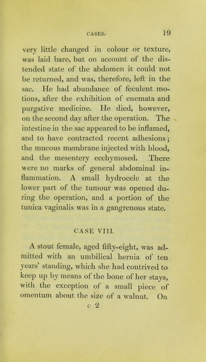 very little changed in colour or texture, was laid bare, but on account of the dis- tended state of the abdomen it could not be returned, and was, therefore, left in the sac. He had abundance of feculent mo- tions, after the exhibition of enemata and purgative medicine. He died, however, on the second day after the operation. The intestine in the sac appeared to be inflamed, and to have contracted recent adhesions; the mucous membrane injected with blood, and the mesentery ecchymosed. There were no marks of general abdominal in- flammation. A small hydrocele at the lower part of the tumour was opened du- ring the operation, and a portion of the tunica vaginalis was in a gangrenous state. CASE VIII. A stout female, aged fifty-eight, was ad- mitted with an umbilical hernia of ten years' standing, which she had contrived to keep up by means of the bone of her stays, with the exception of a small piece of omentum about the size of a walnut. On