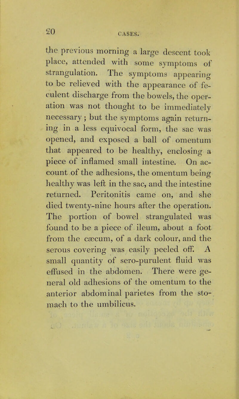 CASES. the previous morning a large descent took place, attended with some symptoms of strangulation. The symptoms appearing to be relieved with the appearance of fe- culent discharge from the bowels, the oper- ation was not thought to be immediately necessary; but the symptoms again return- ing in a less equivocal form, the sac was opened, and exposed a ball of omentum that appeared to be healthy, enclosing a piece of inflamed small intestine. On ac- count of the adhesions, the omentum being healthy was left in the sac, and the intestine returned. Peritonitis came on, and she died twenty-nine hours after the operation. The portion of bowel strangulated was found to be a piece of ileum, about a foot from the caecum, of a dark colour, and the serous covering was easily peeled off. A small quantity of sero-purulent fluid was effused in the abdomen. There were ge- neral old adhesions of the omentum to the anterior abdominal parietes from the sto- mach to the umbilicus.