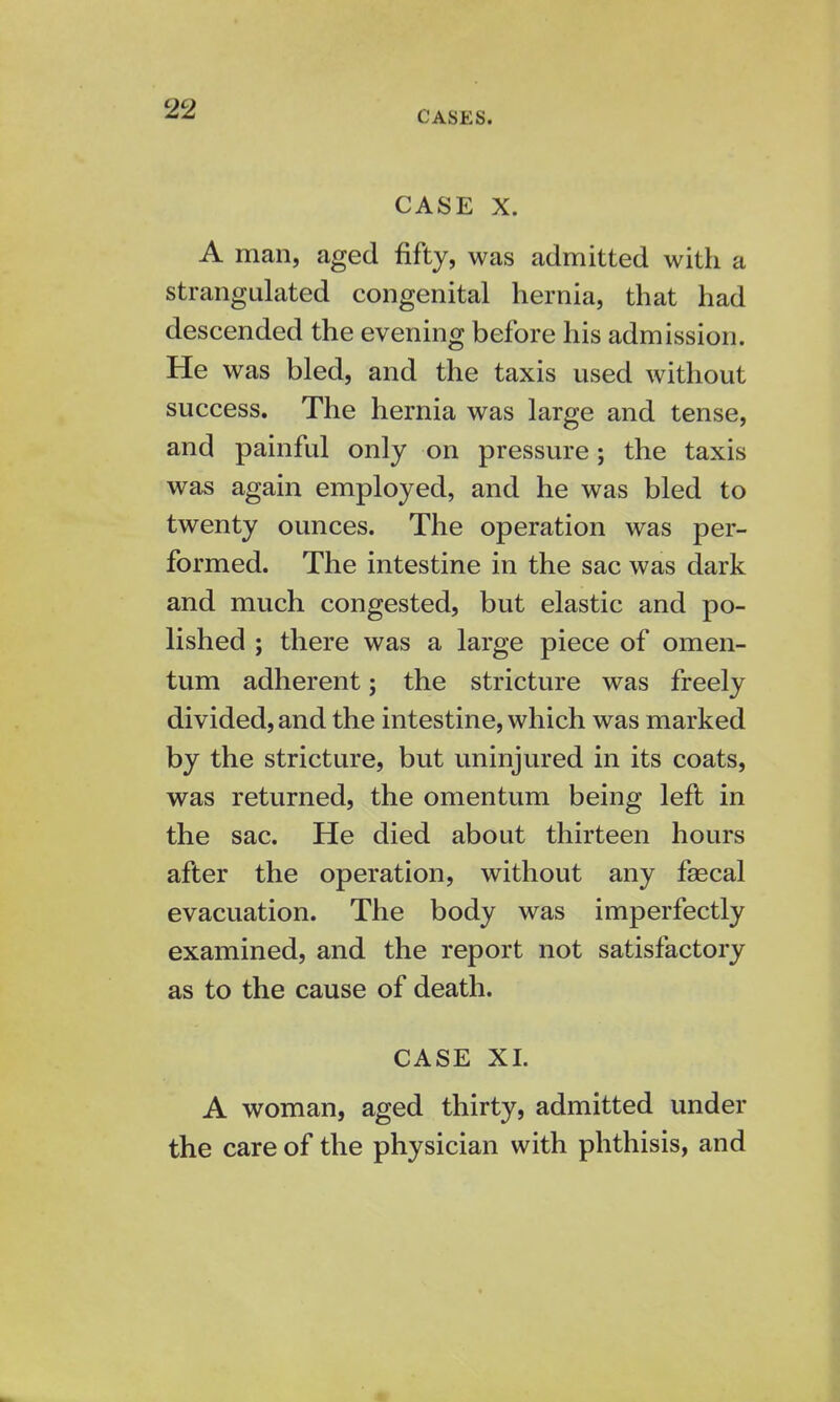 CASES. CASE X. A man, aged fifty, was admitted with a strangulated congenital hernia, that had descended the evening before his admission. He was bled, and the taxis used without success. The hernia was large and tense, and painful only on pressure j the taxis was again employed, and he was bled to twenty ounces. The operation was per- formed. The intestine in the sac was dark and much congested, but elastic and po- lished ; there was a large piece of omen- tum adherent; the stricture was freely divided, and the intestine, which was marked by the stricture, but uninjured in its coats, was returned, the omentum being left in the sac. He died about thirteen hours after the operation, without any faecal evacuation. The body was imperfectly examined, and the report not satisfactory as to the cause of death. CASE XI. A woman, aged thirty, admitted under the care of the physician with phthisis, and