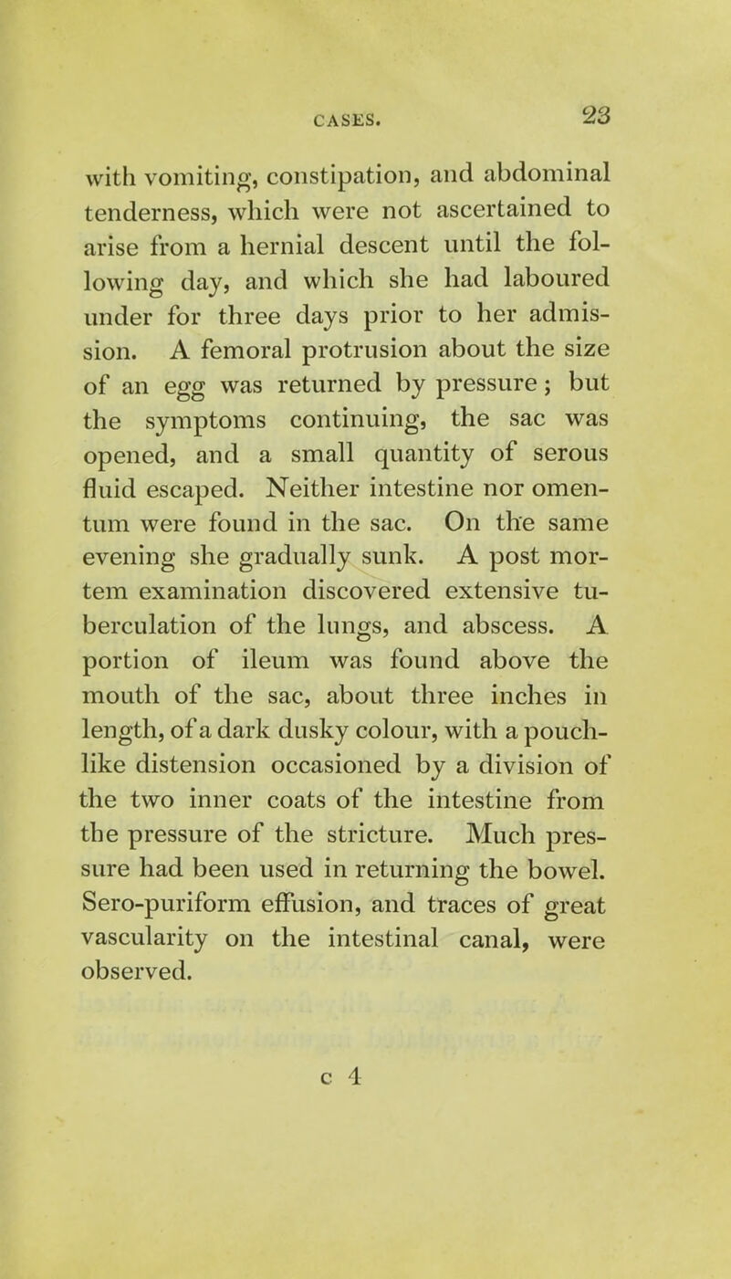 with vomiting, constipation, and abdominal tenderness, which were not ascertained to arise from a hernial descent until the fol- lowing day, and which she had laboured under for three days prior to her admis- sion. A femoral protrusion about the size of an egg was returned by pressure; but the symptoms continuing, the sac was opened, and a small quantity of serous fluid escaped. Neither intestine nor omen- tum were found in the sac. On the same evening she gradually sunk. A post mor- tem examination discovered extensive tu- berculation of the lungs, and abscess. A portion of ileum was found above the mouth of the sac, about three inches in length, of a dark dusky colour, with a pouch- like distension occasioned by a division of the two inner coats of the intestine from the pressure of the stricture. Much pres- sure had been used in returning the bowel. Sero-puriform effusion, and traces of great vascularity on the intestinal canal, were observed.