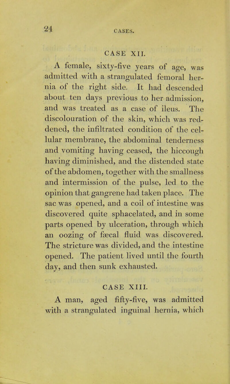 CASES. CASE XII. A female, sixty-five years of age, was admitted with a strangulated femoral her- nia of the right side. It had descended about ten days previous to her admission, and was treated as a case of ileus. The discolouration of the skin, which was red- dened, the infiltrated condition of the cel- lular membrane, the abdominal tenderness and vomiting having ceased, the hiccough having diminished, and the distended state of the abdomen, together with the smallness and intermission of the pulse, led to the opinion that gangrene had taken place. The sac was opened, and a coil of intestine was discovered quite sphacelated, and in some parts opened by ulceration, through which an oozing of fsecal fluid was discovered. The stricture was divided, and the intestine opened. The patient lived until the fourth day, and then sunk exhausted. CASE XIII. A man, aged fifty-five, was admitted with a strangulated inguinal hernia, which