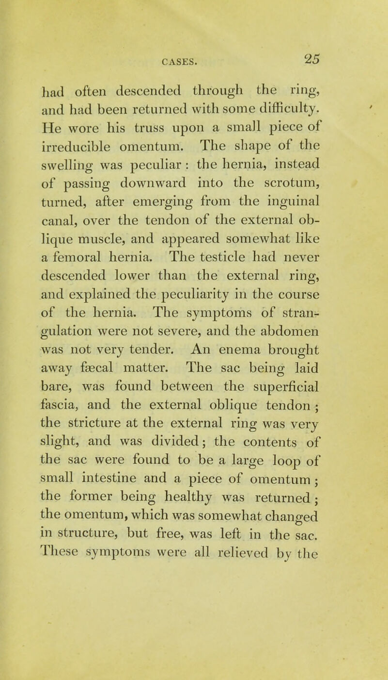 had often descended through the ring, and had been returned with some difficulty. He wore his truss upon a small piece of irreducible omentum. The shape of the swelling was peculiar : the hernia, instead of passing downward into the scrotum, turned, after emerging from the inguinal canal, over the tendon of the external ob- lique muscle, and appeared somewhat like a femoral hernia. The testicle had never descended lower than the external ring, and explained the peculiarity in the course of the hernia. The symptoms of stran- gulation were not severe, and the abdomen was not very tender. An enema brought away fsecal matter. The sac being laid bare, was found between the superficial fascia, and the external oblique tendon ; the stricture at the external ring was very slight, and was divided; the contents of the sac were found to be a large loop of small intestine and a piece of omentum; the former being healthy was returned; the omentum, which was somewhat changed in structure, but free, was left in the sac. These symptoms were all relieved by the