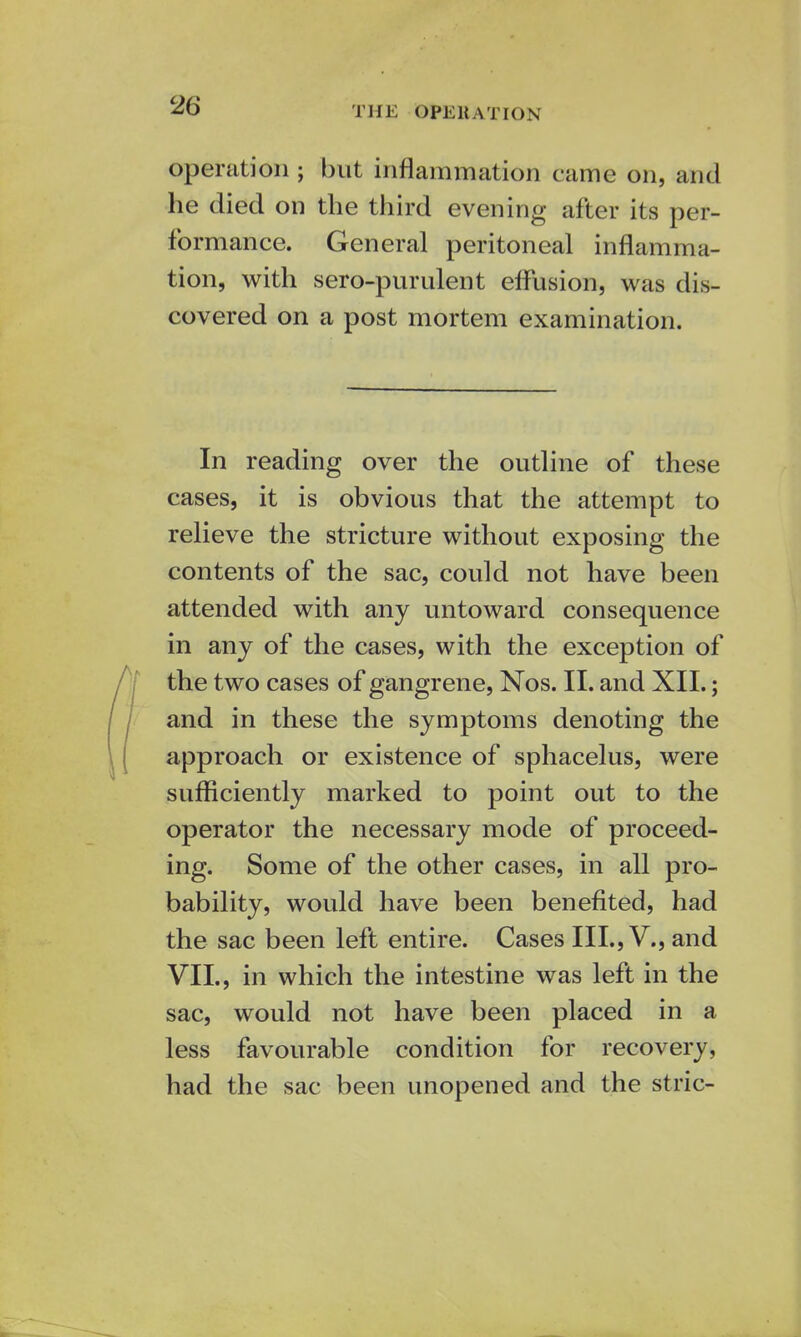 THE OPERATION operation ; but inflammation came on, and he died on the third evening after its per- formance. General peritoneal inflamma- tion, with sero-purulent effusion, was dis- covered on a post mortem examination. In reading over the outline of these cases, it is obvious that the attempt to relieve the stricture without exposing the contents of the sac, could not have been attended with any untoward consequence in any of the cases, with the exception of the two cases of gangrene, Nos. II. and XII.; and in these the symptoms denoting the approach or existence of sphacelus, were sufficiently marked to point out to the operator the necessary mode of proceed- ing. Some of the other cases, in all pro- bability, would have been benefited, had the sac been left entire. Cases III., V., and VII., in which the intestine was left in the sac, would not have been placed in a less favourable condition for recovery, had the sac been unopened and the stric-