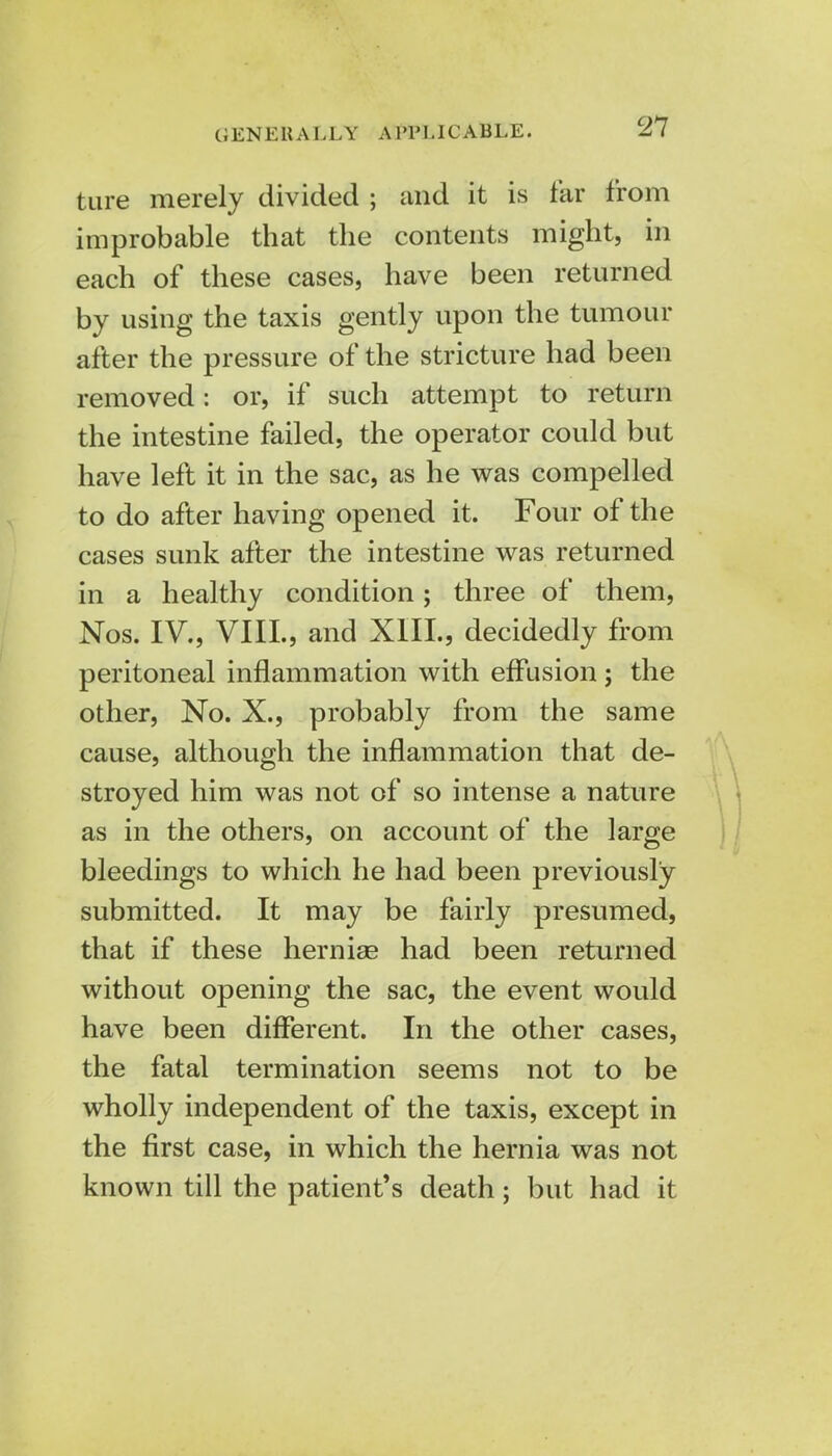 GENERALLY APPLICABLE. tare merely divided ; and it is tar from improbable that the contents might, in each of these cases, have been returned by using the taxis gently upon the tumour after the pressure of the stricture had been removed: or, if such attempt to return the intestine failed, the operator could but have left it in the sac, as he was compelled to do after having opened it. Four of the cases sunk after the intestine was returned in a healthy condition; three of them, Nos. IV., VIII., and XIII., decidedly from peritoneal inflammation with effusion ; the other, No. X., probably from the same cause, although the inflammation that de- stroyed him was not of so intense a nature as in the others, on account of the large bleedings to which he had been previously submitted. It may be fairly presumed, that if these herniae had been returned without opening the sac, the event would have been different. In the other cases, the fatal termination seems not to be wholly independent of the taxis, except in the first case, in which the hernia was not known till the patient's death; but had it