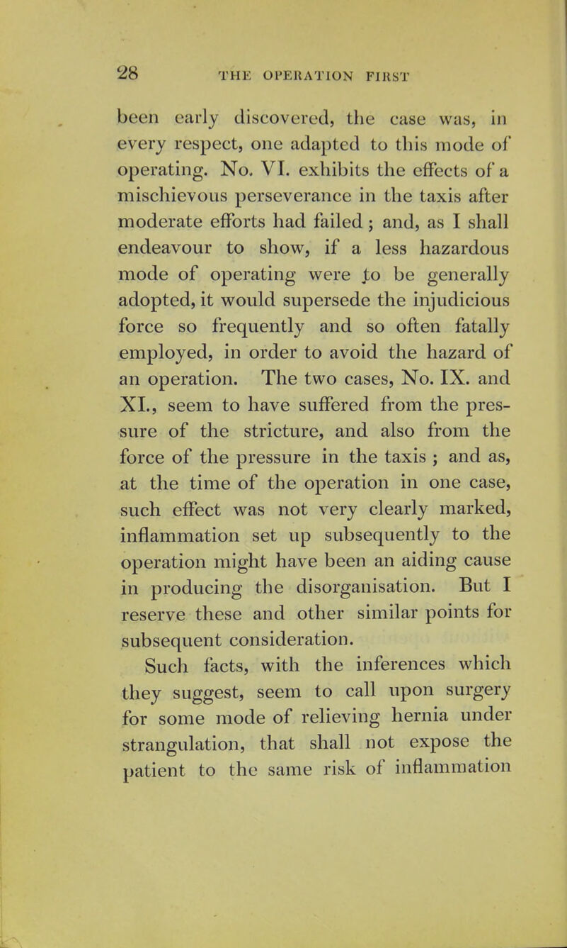 been early discovered, the case was, in every respect, one adapted to this mode of operating. No. VI. exhibits the effects of a mischievous perseverance in the taxis after moderate efforts had failed; and, as I shall endeavour to show, if a less hazardous mode of operating were Jo be generally adopted, it would supersede the injudicious force so frequently and so often fatally employed, in order to avoid the hazard of an operation. The two cases, No. IX. and XL, seem to have suffered from the pres- sure of the stricture, and also from the force of the pressure in the taxis ; and as, at the time of the operation in one case, such effect was not very clearly marked, inflammation set up subsequently to the operation might have been an aiding cause in producing the disorganisation. But I reserve these and other similar points for subsequent consideration. Such facts, with the inferences which they suggest, seem to call upon surgery for some mode of relieving hernia under strangulation, that shall not expose the patient to the same risk of inflammation