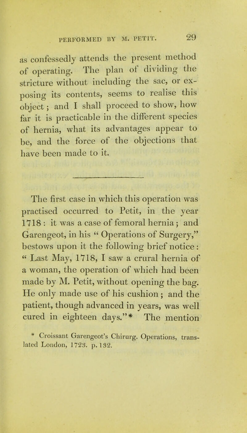 PERFORMED BY M. PETIT. as confessedly attends the present method of operating. The plan of dividing the stricture without including the sac, or ex- posing its contents, seems to realise this object; and I shall proceed to show, how far it is practicable in the different species of hernia, what its advantages appear to be, and the force of the objections that have been made to it. The first case in which this operation was practised occurred to Petit, in the year 1718 : it was a case of femoral hernia; and Garengeot, in his  Operations of Surgery, bestows upon it the following brief notice:  Last May, 1718, I saw a crural hernia of a woman, the operation of which had been made by M. Petit, without opening the bag. He only made use of his cushion ; and the patient, though advanced in years, was well cured in eighteen days.* The mention * Croissant Garengeot's Chirurg. Operations, trans- lated London, 1723. p. 132.