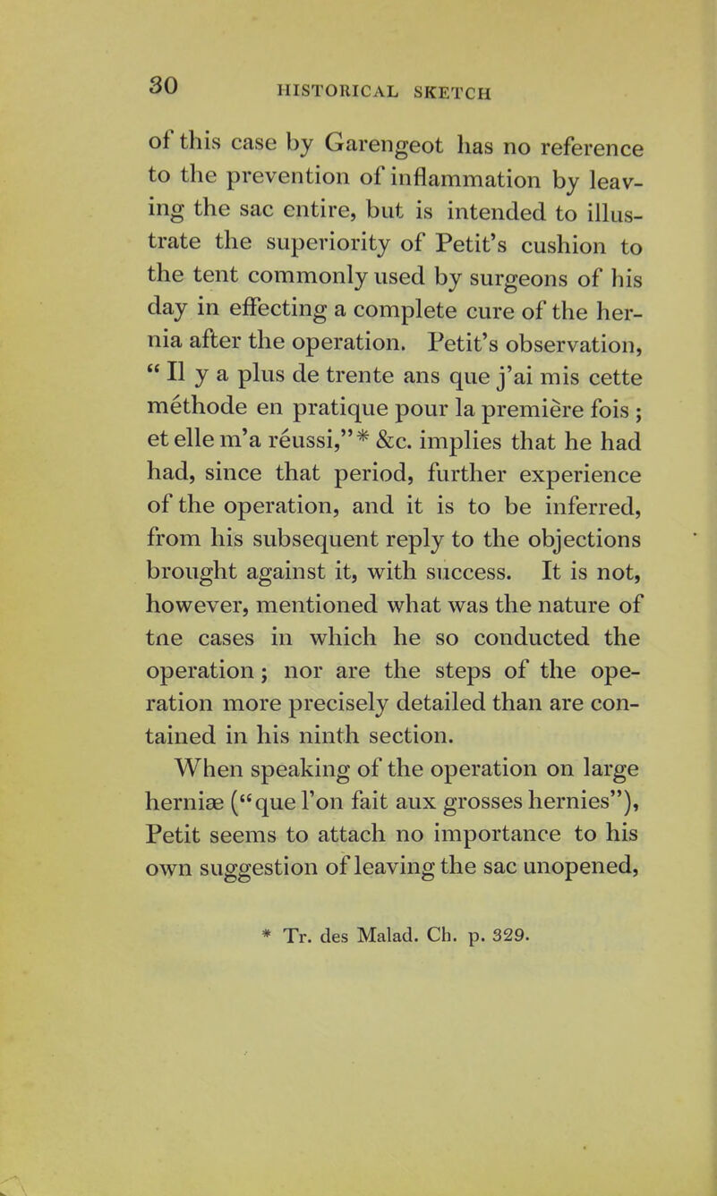 HISTORICAL SKETCH of this case by Garengeot has no reference to the prevention of inflammation by leav- ing the sac entire, but is intended to illus- trate the superiority of Petit's cushion to the tent commonly used by surgeons of his day in effecting a complete cure of the her- nia after the operation. Petit's observation,  II y a plus de trente ans que j'ai mis cette methode en pratique pour la premiere fois ; etellem'a reussi,* &c. implies that he had had, since that period, further experience of the operation, and it is to be inferred, from his subsequent reply to the objections brought against it, with success. It is not, however, mentioned what was the nature of tne cases in which he so conducted the operation; nor are the steps of the ope- ration more precisely detailed than are con- tained in his ninth section. When speaking of the operation on large hernias (que Ton fait aux grosses hernies), Petit seems to attach no importance to his own suggestion of leaving the sac unopened, * Tr. des Malad. Ch. p. 329.