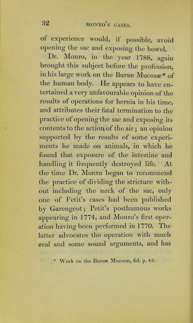 of experience would, if possible, avoid opening the sac and exposing the bowel. Dr. Monro, in the year 1788, again brought this subject before the profession, in his large work on the Bursse Mucosae* of the human body. He appears to have en- tertained a very unfavourable opinion of the results of operations for hernia in his time, and attributes their fatal termination to the practice of opening the sac and exposing its contents to the action of the air; an opinion supported by the results of some experi- ments he made on animals, in which he found that exposure of the intestine and handling it frequently destroyed life. At the time Dr. Monro began to recommend the practice of dividing the stricture with- out including the neck of the sac, only one of Petit's cases had been published by Garengeot; Petit's posthumous works appearing in 1774, and Monro's first oper- ation having been performed in 1770. The latter advocates the operation with much zeal and some sound arguments, and has * Work on the Bursae Mucosae, fol. p. 4-3.