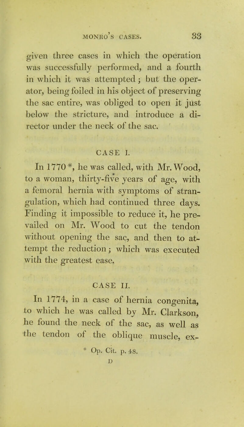 given three cases in which the operation was successfully performed, and a fourth in which it was attempted j but the oper- ator, being foiled in his object of preserving the sac entire, was obliged to open it just below the stricture, and introduce a di- rector under the neck of the sac. CASE I. In 1770*, he was called, with Mr. Wood, to a woman, thirty-five years of age, with a femoral hernia with symptoms of stran- gulation, which had continued three days. Finding it impossible to reduce it, he pre- vailed on Mr. Wood to cut the tendon without opening the sac, and then to at- tempt the reduction; which was executed with the greatest ease. CASE II. In 1774, in a case of hernia congenita, to which he was called by Mr. Clarkson, he found the neck of the sac, as well as the tendon of the oblique muscle, ex- Op. Cit. p. 48. u