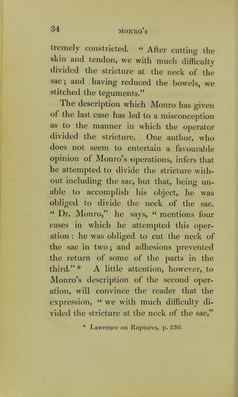 tremely constricted. « After cutting the skin and tendon, we with much difficulty divided the stricture at the neck of the sac; and having reduced the bowels, we stitched the teguments. The description which Monro has given of the last case has led to a misconception as to the manner in which the operator divided the stricture. One author, who does not seem to entertain a favourable opinion of Monro's operations, infers that he attempted to divide the stricture with- out including the sac, but that, being un- able to accomplish his object, he was obliged to divide the neck of the sac.  Dr. Monro, he says,  mentions four cases in which he attempted this oper- ation : he was obliged to cut the neck of the sac in two; and adhesions prevented the return of some of the parts in the third. * A little attention, however, to Monro's description of the second oper- ation, will convince the reader that the expression,  we with much difficulty di- vided the stricture at the neck of the sac, * Lawrence on Ruptures, p. 250.