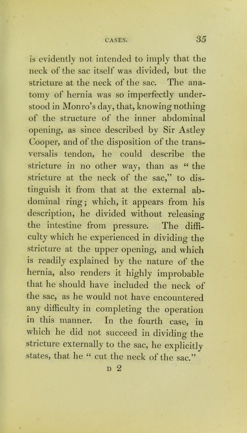 is evidently not intended to imply that the neck of the sac itself was divided, but the stricture at the neck of the sac. The ana- tomy of hernia was so imperfectly under- stood in Monro's day, that, knowing nothing of the structure of the inner abdominal opening, as since described by Sir Astley Cooper, and of the disposition of the trans- versalis tendon, he could describe the stricture in no other way, than as  the stricture at the neck of the sac, to dis- tinguish it from that at the external ab- dominal ring; which, it appears from his description, he divided without releasing the intestine from pressure. The diffi- culty which he experienced in dividing the stricture at the upper opening, and which is readily explained by the nature of the hernia, also renders it highly improbable that he should have included the neck of the sac, as he would not have encountered any difficulty in completing the operation in this manner. In the fourth case, in which he did not succeed in dividing the stricture externally to the sac, he explicitly states, that he  cut the neck of the sac.