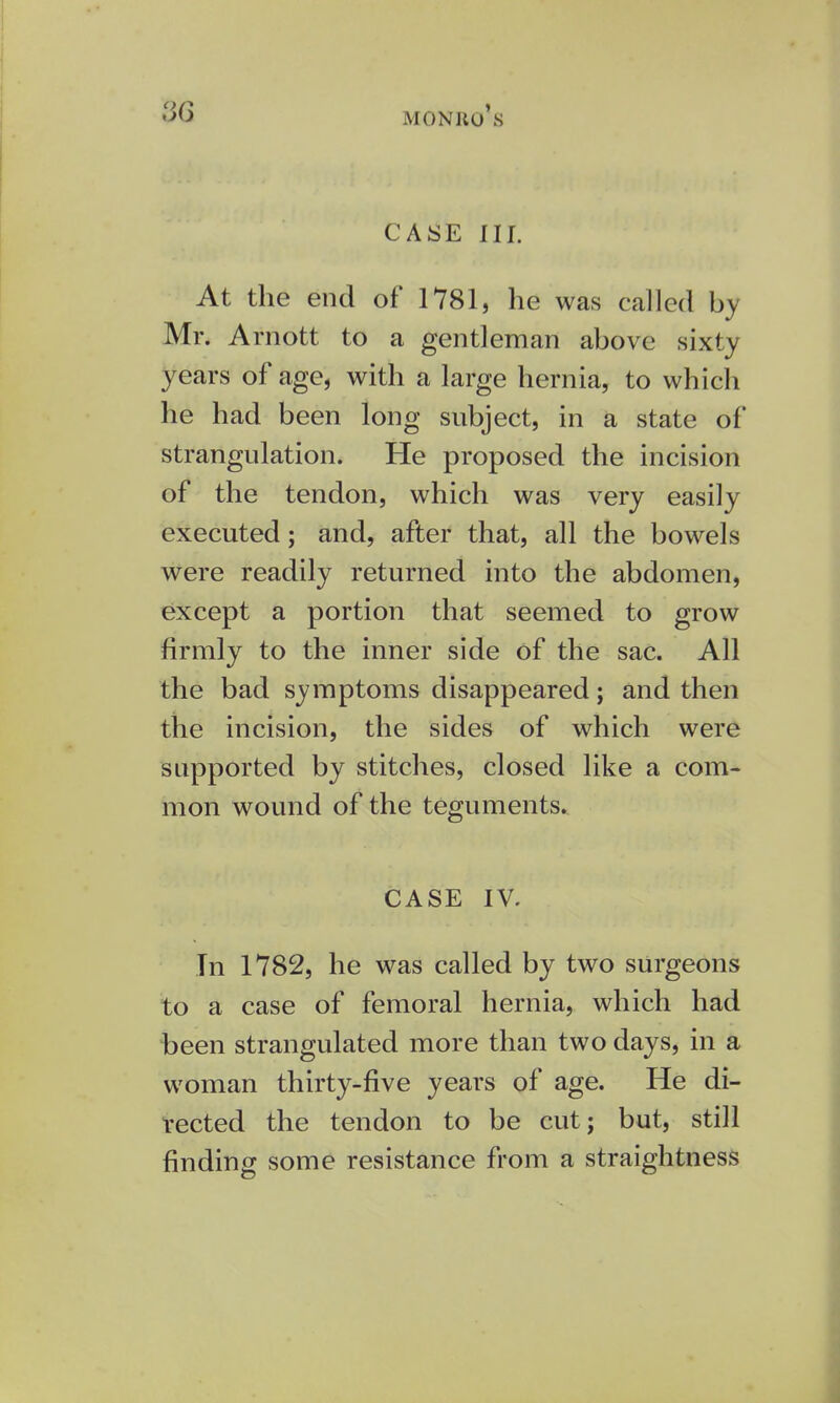 CASE III. At the end of 1781, he was called by Mr. Arnott to a gentleman above sixty years of age, with a large hernia, to which he had been long subject, in a state of strangulation. He proposed the incision of the tendon, which was very easily executed; and, after that, all the bowels were readily returned into the abdomen, except a portion that seemed to grow firmly to the inner side of the sac. All the bad symptoms disappeared; and then the incision, the sides of which were supported by stitches, closed like a com- mon wound of the teguments. CASE IV. In 1782, he was called by two surgeons to a case of femoral hernia, which had been strangulated more than two days, in a woman thirty-five years of age. He di- rected the tendon to be cut; but, still finding some resistance from a straightness