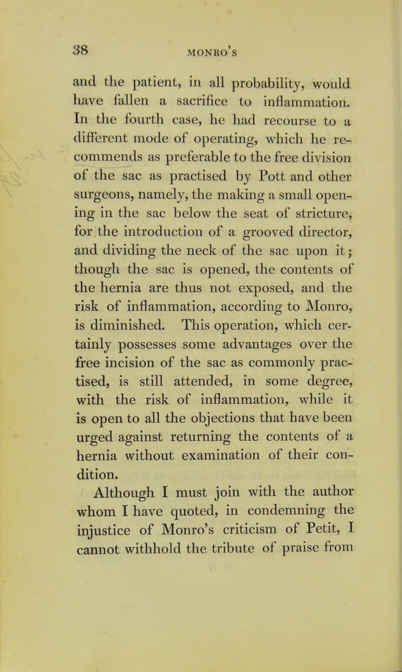 and the patient, in all probability, would have fallen a sacrifice to inflammation. In the fourth case, he had recourse to a different mode of operating, which he re- commends as preferable to the free division of the sac as practised by Pott and other surgeons, namely, the making a small open- ing in the sac below the seat of stricture, for the introduction of a grooved director, and dividing the neck of the sac upon it; though the sac is opened, the contents of the hernia are thus not exposed, and the risk of inflammation, according to Monro, is diminished. This operation, which cer- tainly possesses some advantages over the free incision of the sac as commonly prac- tised, is still attended, in some degree, with the risk of inflammation, while it is open to all the objections that have been urged against returning the contents of a hernia without examination of their con- dition. Although I must join with the author whom I have quoted, in condemning the injustice of Monro's criticism of Petit, I cannot withhold the tribute of praise from