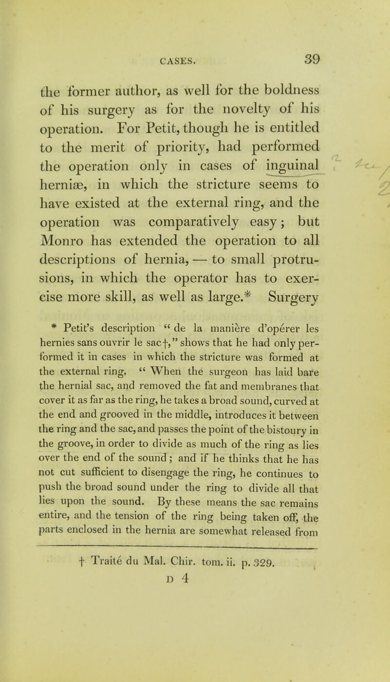 the former author, as well for the boldness of his surgery as for the novelty of his operation. For Petit, though he is entitled to the merit of priority, had performed the operation only in cases of inguinal herniae, in which the stricture seems to have existed at the external ring, and the operation was comparatively easy; but Monro has extended the operation to all descriptions of hernia, — to small protru- sions, in which the operator has to exer- cise more skill, as well as large.* Surgery * Petit's description  de la maniere d'operer les hernies sans ouvrir le sacf, shows that he had only per- formed it in cases in which the stricture was formed at the external ring.  When the surgeon has laid bare the hernial sac, and removed the fat and membranes that cover it as far as the ring, he takes a broad sound, curved at the end and grooved in the middle, introduces it between the ring and the sac, and passes the point of the bistoury in the groove, in order to divide as much of the ring as lies over the end of the sound; and if he thinks that he has not cut sufficient to disengage the ring, he continues to push the broad sound under the ring to divide all that lies upon the sound. By these means the sac remains entire, and the tension of the ring being taken off, the parts enclosed in the hernia are somewhat released from f Traite du Mai. Chir. torn. ii. p. 329. D 4